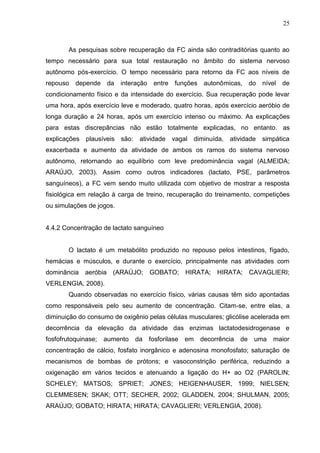 25
As pesquisas sobre recuperação da FC ainda são contraditórias quanto ao
tempo necessário para sua total restauração no âmbito do sistema nervoso
autônomo pós-exercício. O tempo necessário para retorno da FC aos níveis de
repouso depende da interação entre funções autonômicas, do nível de
condicionamento físico e da intensidade do exercício. Sua recuperação pode levar
uma hora, após exercício leve e moderado, quatro horas, após exercício aeróbio de
longa duração e 24 horas, após um exercício intenso ou máximo. As explicações
para estas discrepâncias não estão totalmente explicadas, no entanto. as
explicações plausíveis são: atividade vagal diminuída, atividade simpática
exacerbada e aumento da atividade de ambos os ramos do sistema nervoso
autônomo, retornando ao equilíbrio com leve predominância vagal (ALMEIDA;
ARAÚJO, 2003). Assim como outros indicadores (lactato, PSE, parâmetros
sanguíneos), a FC vem sendo muito utilizada com objetivo de mostrar a resposta
fisiológica em relação à carga de treino, recuperação do treinamento, competições
ou simulações de jogos.
4.4.2 Concentração de lactato sanguíneo
O lactato é um metabólito produzido no repouso pelos intestinos, fígado,
hemácias e músculos, e durante o exercício, principalmente nas atividades com
dominância aeróbia (ARAÚJO; GOBATO; HIRATA; HIRATA; CAVAGLIERI;
VERLENGIA, 2008).
Quando observadas no exercício físico, várias causas têm sido apontadas
como responsáveis pelo seu aumento de concentração. Citam-se, entre elas, a
diminuição do consumo de oxigênio pelas células musculares; glicólise acelerada em
decorrência da elevação da atividade das enzimas lactatodesidrogenase e
fosfofrutoquinase; aumento da fosforilase em decorrência de uma maior
concentração de cálcio, fosfato inorgânico e adenosina monofosfato; saturação de
mecanismos de bombas de prótons; e vasoconstrição periférica, reduzindo a
oxigenação em vários tecidos e atenuando a ligação do H+ ao O2 (PAROLIN;
SCHELEY; MATSOS; SPRIET; JONES; HEIGENHAUSER, 1999; NIELSEN;
CLEMMESEN; SKAK; OTT; SECHER, 2002; GLADDEN, 2004; SHULMAN, 2005;
ARAÚJO; GOBATO; HIRATA; HIRATA; CAVAGLIERI; VERLENGIA, 2008).
 