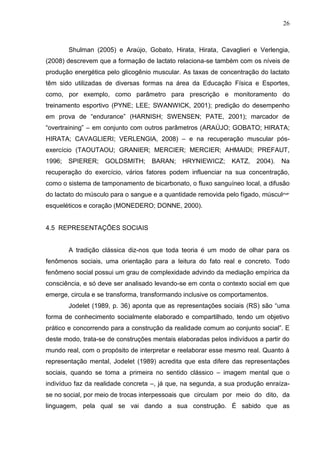 26
Shulman (2005) e Araújo, Gobato, Hirata, Hirata, Cavaglieri e Verlengia,
(2008) descrevem que a formação de lactato relaciona-se também com os níveis de
produção energética pelo glicogênio muscular. As taxas de concentração do lactato
têm sido utilizadas de diversas formas na área da Educação Física e Esportes,
como, por exemplo, como parâmetro para prescrição e monitoramento do
treinamento esportivo (PYNE; LEE; SWANWICK, 2001); predição do desempenho
em prova de “endurance” (HARNISH; SWENSEN; PATE, 2001); marcador de
“overtraining” – em conjunto com outros parâmetros (ARAÚJO; GOBATO; HIRATA;
HIRATA; CAVAGLIERI; VERLENGIA, 2008) – e na recuperação muscular pós-
exercício (TAOUTAOU; GRANIER; MERCIER; MERCIER; AHMAIDI; PREFAUT,
1996; SPIERER; GOLDSMITH; BARAN; HRYNIEWICZ; KATZ, 2004). Na
recuperação do exercício, vários fatores podem influenciar na sua concentração,
como o sistema de tamponamento de bicarbonato, o fluxo sanguíneo local, a difusão
do lactato do músculo para o sangue e a quantidade removida pelo fígado, músculos
esqueléticos e coração (MONEDERO; DONNE, 2000).
4.5 REPRESENTAÇÕES SOCIAIS
A tradição clássica diz-nos que toda teoria é um modo de olhar para os
fenômenos sociais, uma orientação para a leitura do fato real e concreto. Todo
fenômeno social possui um grau de complexidade advindo da mediação empírica da
consciência, e só deve ser analisado levando-se em conta o contexto social em que
emerge, circula e se transforma, transformando inclusive os comportamentos.
Jodelet (1989, p. 36) aponta que as representações sociais (RS) são “uma
forma de conhecimento socialmente elaborado e compartilhado, tendo um objetivo
prático e concorrendo para a construção da realidade comum ao conjunto social”. E
deste modo, trata-se de construções mentais elaboradas pelos indivíduos a partir do
mundo real, com o propósito de interpretar e reelaborar esse mesmo real. Quanto à
representação mental, Jodelet (1989) acredita que esta difere das representações
sociais, quando se toma a primeira no sentido clássico – imagem mental que o
indivíduo faz da realidade concreta –, já que, na segunda, a sua produção enraíza-
se no social, por meio de trocas interpessoais que circulam por meio do dito, da
linguagem, pela qual se vai dando a sua construção. É sabido que as
 