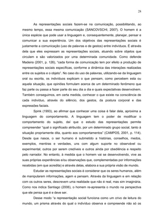 28
As representações sociais fazem-se na comunicação, possibilitando, ao
mesmo tempo, essa mesma comunicação (SANCOVSCHI, 2007). O homem é a
única espécie que pode usar a linguagem e, consequentemente, planejar, pensar e
comunicar a sua experiência. Um dos objetivos das representações sociais é
justamente a comunicação (uso de palavras e de gestos) entre indivíduos. É através
dela que eles expressam as representações sociais, atuando sobre objetos que
circulam e são valorizados por uma determinada comunidade. Como defende
Madeira (2001, p. 126), “cada forma de comunicação tem por efeito a produção de
representações sociais específicas, conforme a dinâmica das interações realizadas
entre os sujeitos e o objeto”. No caso do uso de palavras, utilizando-se da linguagem
oral ou escrita, os indivíduos explicam o que pensam, como percebem esta ou
aquela situação, que opiniões formulam acerca de um determinado fenômeno que
faz parte ou passa a fazer parte do seu dia a dia e quais expectativas desenvolvem.
Também conseguimos, em certa medida, conhecer o que existe na consciência de
cada indivíduo, através do silêncio, dos gestos, da postura corporal e das
expressões faciais.
Spink (1993), ao afirmar que conhecer uma coisa é falar dela, aproxima a
linguagem do comportamento. A linguagem tem o poder de modificar o
comportamento do sujeito, daí que o estudo das representações permite
compreender “qual o significado atribuído, por um determinado grupo social, tanto à
situação propriamente dita, quanto aos comportamentos” (CAMPOS, 2001, p. 114).
Desde que nasce, o ser humano é submetido a histórias, conselhos, medos,
exemplos, mentiras e verdades, uns com algum suporte no observável ou
experimental, outros por serem credíveis e outros ainda por obediência e respeito
pelo narrador. No entanto, à medida que o homem vai se desenvolvendo, vive as
suas próprias experiências e/ou observações que, complementadas por informações
recebidas (em que acredita) e através delas, elabora a sua própria visão de mundo.
Estudar as representações sociais é considerar que os seres humanos, além
de manipularem informações, agem e pensam. Através da linguagem e em relação
com os outros seres, descrevem uma realidade que não é real, mas sim imaginária.
Como nos indica Santiago (2006), o homem re-apresenta o mundo na perspectiva
que ele pensa que é e deve ser.
Desse modo “a representação social funciona como um crivo de leitura do
mundo, um prisma através do qual o indivíduo observa e compreende não só os
 