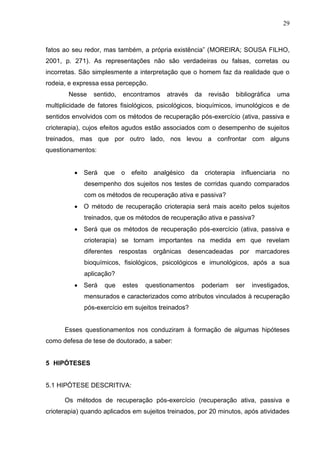 29
fatos ao seu redor, mas também, a própria existência” (MOREIRA; SOUSA FILHO,
2001, p. 271). As representações não são verdadeiras ou falsas, corretas ou
incorretas. São simplesmente a interpretação que o homem faz da realidade que o
rodeia, e expressa essa percepção.
Nesse sentido, encontramos através da revisão bibliográfica uma
multiplicidade de fatores fisiológicos, psicológicos, bioquímicos, imunológicos e de
sentidos envolvidos com os métodos de recuperação pós-exercício (ativa, passiva e
crioterapia), cujos efeitos agudos estão associados com o desempenho de sujeitos
treinados, mas que por outro lado, nos levou a confrontar com alguns
questionamentos:
 Será que o efeito analgésico da crioterapia influenciaria no
desempenho dos sujeitos nos testes de corridas quando comparados
com os métodos de recuperação ativa e passiva?
 O método de recuperação crioterapia será mais aceito pelos sujeitos
treinados, que os métodos de recuperação ativa e passiva?
 Será que os métodos de recuperação pós-exercício (ativa, passiva e
crioterapia) se tornam importantes na medida em que revelam
diferentes respostas orgânicas desencadeadas por marcadores
bioquímicos, fisiológicos, psicológicos e imunológicos, após a sua
aplicação?
 Será que estes questionamentos poderiam ser investigados,
mensurados e caracterizados como atributos vinculados à recuperação
pós-exercício em sujeitos treinados?
Esses questionamentos nos conduziram à formação de algumas hipóteses
como defesa de tese de doutorado, a saber:
5 HIPÓTESES
5.1 HIPÓTESE DESCRITIVA:
Os métodos de recuperação pós-exercício (recuperação ativa, passiva e
crioterapia) quando aplicados em sujeitos treinados, por 20 minutos, após atividades
 