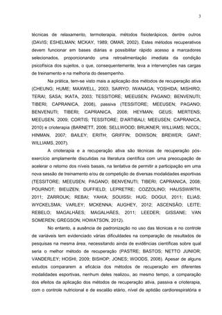 3
técnicas de relaxamento, termoterapia, métodos fisioterápicos, dentre outros
(DAVIS; ESHELMAN; MCKAY, 1989; OMAR, 2002). Estes métodos recuperativos
devem funcionar em bases diárias e possibilitar rápido acesso a marcadores
selecionados, proporcionando uma retroalimentação imediata da condição
psicofísica dos sujeitos, o que, consequentemente, leva a intervenções nas cargas
de treinamento e na melhoria do desempenho.
Na prática, tem-se visto mais a aplicação dos métodos de recuperação ativa
(CHEUNG; HUME; MAXWELL, 2003; SAIRYO; IWANAGA; YOSHIDA; MISHIRO;
TERAI; SASA; IKATA, 2003; TESSITORE; MEEUSEN; PAGANO; BENVENUTI;
TIBERI; CAPRANICA, 2008), passiva (TESSITORE; MEEUSEN; PAGANO;
BENVENUTI; TIBERI; CAPRANICA, 2008; HEYMAN; GEUS; MERTENS;
MEEUSEN, 2009; CORTIS; TESSITORE; D’ARTIBALI; MEEUSEN; CAPRANICA,
2010) e crioterapia (BARNETT, 2006; SELLWOOD; BRUKNER; WILLIAMS; NICOL;
HINMAN, 2007; BAILEY; ERITH; GRIFFIN; DOWSON; BREWER; GANT;
WILLIAMS, 2007).
A crioterapia e a recuperação ativa são técnicas de recuperação pós-
exercício amplamente discutidas na literatura científica com uma preocupação de
acelerar o retorno dos níveis basais, na tentativa de permitir a participação em uma
nova sessão de treinamento e/ou de competição de diversas modalidades esportivas
(TESSITORE; MEEUSEN; PAGANO; BENVENUTI; TIBERI; CAPRANICA, 2008;
POURNOT; BIEUZEN; DUFFIELD; LEPRETRE; COZZOLINO; HAUSSWIRTH,
2011; ZARROUK; REBAI; YAHIA; SOUISSI; HUG; DOGUI, 2011; ELIAS;
WYCKELSMA; VARLEY; MCKENNA; AUGHEY, 2012; ASCENSÃO; LEITE;
REBELO; MAGALHÄES; MAGALHÄES, 2011; LEEDER; GISSANE; VAN
SOMEREN; GREGSON; HOWATSON, 2012).
No entanto, a ausência de padronização no uso das técnicas e no controle
de variáveis tem evidenciado várias dificuldades na comparação de resultados de
pesquisas na mesma área, necessitando ainda de evidências científicas sobre qual
seria o melhor método de recuperação (PASTRE; BASTOS; NETTO JUNIOR;
VANDERLEY; HOSHI, 2009; BISHOP; JONES; WOODS, 2008). Apesar de alguns
estudos compararem a eficácia dos métodos de recuperação em diferentes
modalidades esportivas, nenhum deles realizou, ao mesmo tempo, a comparação
dos efeitos da aplicação dos métodos de recuperação ativa, passiva e crioterapia,
com o controle nutricional e de escalão etário, nível de aptidão cardiorespiratória e
 