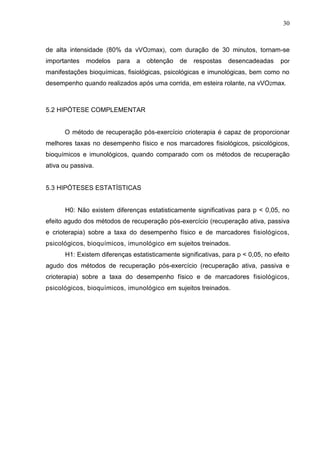 30
de alta intensidade (80% da vVO2max), com duração de 30 minutos, tornam-se
importantes modelos para a obtenção de respostas desencadeadas por
manifestações bioquímicas, fisiológicas, psicológicas e imunológicas, bem como no
desempenho quando realizados após uma corrida, em esteira rolante, na vVO2max.
5.2 HIPÓTESE COMPLEMENTAR
O método de recuperação pós-exercício crioterapia é capaz de proporcionar
melhores taxas no desempenho físico e nos marcadores fisiológicos, psicológicos,
bioquímicos e imunológicos, quando comparado com os métodos de recuperação
ativa ou passiva.
5.3 HIPÓTESES ESTATÍSTICAS
H0: Não existem diferenças estatisticamente significativas para p < 0,05, no
efeito agudo dos métodos de recuperação pós-exercício (recuperação ativa, passiva
e crioterapia) sobre a taxa do desempenho físico e de marcadores fisiológicos,
psicológicos, bioquímicos, imunológico em sujeitos treinados.
H1: Existem diferenças estatisticamente significativas, para p < 0,05, no efeito
agudo dos métodos de recuperação pós-exercício (recuperação ativa, passiva e
crioterapia) sobre a taxa do desempenho físico e de marcadores fisiológicos,
psicológicos, bioquímicos, imunológico em sujeitos treinados.
 