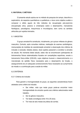 31
6. MATERIAL E MÉTODO
O presente estudo apoiou-se no método de pesquisa de campo, descritivo e
exploratório, de aspectos quantitativos e qualitativos, e teve como objetivo avaliar e
comparar o efeito agudo de três métodos de recuperação pós-exercício
(recuperação ativa, passiva e crioterapia) sobre o desempenho, marcadores
fisiológicos, psicológicos, bioquímicos e imunológicos, bem como os sentidos
atribuídos por sujeitos treinados.
6.1 AMOSTRA
O grupo amostral foi constituído, inicialmente, por quinze militares do gênero
masculino. Contudo, após consultas médicas, realização de exames cardiológicos,
mensurações de medidas de caracterização amostral e observação dos critérios de
inclusão e exclusão, listados abaixo, doze sujeitos passaram a constituir a amostra
do estudo. No momento deste estudo, estes não se encontravam participando de
treinamentos físicos sistematizados focados em competições esportivas, exceto o
treinamento físico-militar (C20-20), cujos objetivos buscam o desenvolvimento e a
manutenção da aptidão física necessária para o desempenho da função, o
asseguramento de um adequado condicionamento físico necessário ao cumprimento
da missão e a contribuição para a saúde do militar.
6.2 CRITÉRIOS
6.2.1 Critérios de inclusão
Para garantir a homogeneidade do grupo, as seguintes características foram
adotadas como critério de inclusão:
 Ser militar, visto que neste grupo pode-se encontrar maior
homogeneidade da amostra quanto aos critérios selecionados neste
trabalho.
 Ser do gênero masculino;
 Ter idade cronológica entre 18 e 25 anos;
 Ter mais de seis meses de prática de corrida;
 