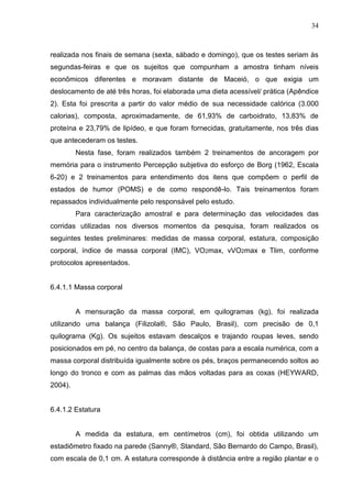 34
realizada nos finais de semana (sexta, sábado e domingo), que os testes seriam às
segundas-feiras e que os sujeitos que compunham a amostra tinham níveis
econômicos diferentes e moravam distante de Maceió, o que exigia um
deslocamento de até três horas, foi elaborada uma dieta acessível/ prática (Apêndice
2). Esta foi prescrita a partir do valor médio de sua necessidade calórica (3.000
calorias), composta, aproximadamente, de 61,93% de carboidrato, 13,83% de
proteína e 23,79% de lipídeo, e que foram fornecidas, gratuitamente, nos três dias
que antecederam os testes.
Nesta fase, foram realizados também 2 treinamentos de ancoragem por
memória para o instrumento Percepção subjetiva do esforço de Borg (1962, Escala
6-20) e 2 treinamentos para entendimento dos itens que compõem o perfil de
estados de humor (POMS) e de como respondê-lo. Tais treinamentos foram
repassados individualmente pelo responsável pelo estudo.
Para caracterização amostral e para determinação das velocidades das
corridas utilizadas nos diversos momentos da pesquisa, foram realizados os
seguintes testes preliminares: medidas de massa corporal, estatura, composição
corporal, índice de massa corporal (IMC), VO2max, vVO2max e Tlim, conforme
protocolos apresentados.
6.4.1.1 Massa corporal
A mensuração da massa corporal, em quilogramas (kg), foi realizada
utilizando uma balança (Filizola®, São Paulo, Brasil), com precisão de 0,1
quilograma (Kg). Os sujeitos estavam descalços e trajando roupas leves, sendo
posicionados em pé, no centro da balança, de costas para a escala numérica, com a
massa corporal distribuída igualmente sobre os pés, braços permanecendo soltos ao
longo do tronco e com as palmas das mãos voltadas para as coxas (HEYWARD,
2004).
6.4.1.2 Estatura
A medida da estatura, em centímetros (cm), foi obtida utilizando um
estadiômetro fixado na parede (Sanny®, Standard, São Bernardo do Campo, Brasil),
com escala de 0,1 cm. A estatura corresponde à distância entre a região plantar e o
 