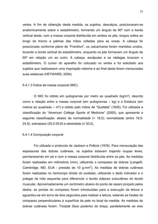 35
vertex. A fim de obtenção desta medida, os sujeitos, descalços, posicionaram-se
anatomicamente sobre o estadiômetro, formando um ângulo de 90º com a borda
vertical deste, com a massa corporal distribuída em ambos os pés, braços soltos ao
longo do tronco e palmas das mãos voltadas para as coxas. A cabeça foi
posicionada conforme plano de “Frankfurt”, os calcanhares foram mantidos unidos,
tocando a borda vertical do estadiômetro, enquanto os pés formavam um ângulo de
60º em relação um ao outro. A cabeça, escápulas e as nádegas tocavam o
estadiômetro. O cursor do aparelho foi colocado no vertex e foi solicitado aos
sujeitos que realizassem uma inspiração máxima e ao final desta foram mensuradas
suas estaturas (HEYWARD, 2004).
6.4.1.3 Índice de massa corporal (IMC)
O IMC foi obtido em quilogramas por metro ao quadrado (kg/m²), descrito
como a relação entre a massa corporal (em quilogramas – kg) e a Estatura (em
metros ao quadrado – m²) e obtido pelo índice de “Quetelet” (1835). Foi utilizada a
classificação do “American College Sports of Medicine” (2000), que apresenta a
seguinte classificação: abaixo da normalidade (< 18,5), normalidade (entre 18,5-
24,9), sobrepeso (25,0-29,9) e obesidade (≥ 30,0).
6.4.1.4 Composição corporal
Foi utilizado o protocolo de Jackson e Pollock (1978). Para mensuração das
espessuras das dobras cutâneas, os sujeitos estavam trajando roupas leves,
permanecendo em pé e com a massa corporal distribuída entre os pés. As medidas
foram realizadas em milímetros (mm), utilizando o compasso de dobras (Lange®,
Cambridge, MD, EUA - pressão de 10 g.mm2
). As medidas de dobras cutâneas
foram realizadas no hemicorpo direito do avaliado, utilizando o dedo indicador e o
polegar da mão esquerda para diferenciar o tecido adiposo subcutâneo do tecido
muscular. Aproximadamente um centímetro abaixo do ponto de reparo pinçado pelos
dedos, as pontas do compasso foram introduzidas para a execução da leitura e
aguardou-se em torno de dois segundos para realizar a leitura, estando as hastes do
compasso perpendiculares à superfície da pele no local da medida. As medidas de
dobras cutâneas foram: Triciptal (face posterior do braço, paralelamente ao eixo
 