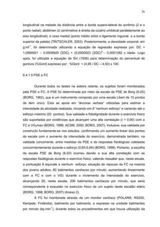 36
longitudinal na metade da distância entre a borda supero-lateral do acrômio (2 e o
ponto radial); abdômen (2 centímetros à direita da cicatriz umbilical paralelamente ao
eixo longitudinal); e coxa medial (ponto médio entre o ligamento inguinal e a borda
superior da patela) (TRITSCHLER, 2003). Posteriormente, a densidade corporal, em
g.ml-1
, foi determinada utilizando a equação de regressão expressa por: DC =
1,0994921 – 0,0009929 (ΣDC) + (0,0000023 (ΣDC)2
– 0,0001392 x idade. Logo
após, foi utilizada a equação de Siri (1956) para determinação do percentual de
gordura (%Gord) expresso por: %Gord = (4,95 / DC – 4,50) x 100.
6.4.1.5 PSE e FC
Durante todos os testes na esteira rolante, os sujeitos foram monitorados
pela PSE e FC. A PSE foi determinada por meio da escala de PSE de Borg (6-20)
(BORG, 1962), que é um instrumento composto por uma escala Likert de 15 pontos
de item único. Esta se apoia em “âncoras verbais” utilizadas para estimar a
intensidade da atividade realizada, iniciando em 6 “nenhum esforço” e variando até o
esforço máximo (20 pontos). Sua validade e fidedignidade durante o exercício físico
são suportadas por evidências que alcançam uma alta correlação (r > 0,90) com a
FC e VO2max (BORG, 1998; ACSM, 2000; BORG, 2007). Inclusive, sua validade por
constructo fundamenta-se nos estudos, confirmando um aumento linear dos pontos
da escala com o aumento da intensidade do exercício, demonstrada também, na
validade concorrente, entre medidas da PSE e de respostas fisiológicas coletadas
concomitantemente durante o esforço (0,85-0,94) (BORG, 1998). Portanto, a escolha
da escala PSE de Borg (6-20) ocorreu devido a sua alta correlação com as
respostas fisiológicas durante o exercício físico, valendo ressaltar que, nesta escala,
a pontuação 6 equivale a nenhum esforço, situação de repouso da FC na maioria
dos jovens adultos, 60 batimentos cardíacos por minuto, aumentando linearmente
com a FC e com o VO2 durante o incremento da intensidade do exercício,
alcançando 20, nesta escala, 200 batimentos cardíacos por minuto, que seria
correspondente à exaustão no exercício físico de um sujeito deste escalão etário
(BORG, 1998; BORG, 2007) (Anexo 2).
A FC foi monitorada através de um monitor cardíaco (POLAR®, RS200,
Kempele, Finlândia), batimento por batimento, e expresso na unidade batimentos
por minuto (bp.min-1
), durante todos os procedimentos em que houve utilização da
 