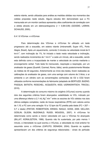 37
esteira rolante, sendo utilizadas para análise as medidas obtidas nos momentos das
coletas propostas neste estudo. Alguns estudos têm demonstrado que a FC
mensurada em um monitor cardíaco apresentou altos coeficientes de correlação com
a obtida através em um eletrocardiograma (r = 0,98-0,99) (GOODIE; LARKIN;
SCHAUSS, 2000).
6.4.1.6 VO2max e vVO2max
Para determinação dos VO2max e vVO2max foi utilizado um teste
progressivo até a exaustão, em esteira rolante (Imbramed®, Super ATL, Porto
Alegre, Brasil). Após um aquecimento, correndo 3 minutos na velocidade inicial de 9
km.h-1
, com inclinação de 1%, foi iniciado o teste nesta velocidade e inclinação,
sendo realizados incrementos de 1 km.h-1
a cada um minuto, até a exaustão, sendo
esta definida como a incapacidade de manter a velocidade de corrida mediante o
encorajamento verbal. Todo teste foi mensurado, respiração a respiração, por um
analisador de gases (Quark®, Cosmed, Roma, Itália), sendo posteriormente filtradas
as médias de 30 segundos. Anteriormente ao início dos testes, foram realizadas as
calibrações do analisador de gases, com uma seringa com volume de 3 litros; o ar
ambiente e um cilindro com as concentrações conhecidas de O2 e CO2 foram
utilizados conforme recomendações do fabricante (adaptado de BERTUZZI; BUENO;
PASQUA; BATISTA; ROSCHEL; ACQUESTA; KISS; UGRINOWITSCH; TRICOLI,
2010).
A determinação do consumo máximo do oxigênio (VO2max) ocorreu quando
dois dos seguintes critérios foram alcançados: estabilidade no VO2, indicado por
uma diferença inferior a 2,1 mL.Kg-1
.min-1
entre os escores de VO2 obtidos nos dois
últimos estágios completos; razão de trocas respiratórias (RTR) com valores acima
de 1,10; e FC com uma variação 10 a 12 bpm da FC predita pela idade (FC = 207 –
0,7 x idade) (PINTAR; ROBERTSON; KRISKA; NAGLE; GOSS, 2006; GELLISH;
GOSLIN; OLSON; McDONALD; RUSSI; MOUDGIL, 2007). A vVO2max foi
determinada como sendo a menor velocidade em que o VO2max foi alcançado
(BILLAT; KORALSZTEIN, 1996). Quando não foi sustentada, por pelo menos 1
minuto, a intensidade na qual ocorreu o VO2max, a velocidade do nível anterior foi
assumida como a vVO2max (CAPUTO; DENADAI, 2004). Quando os sujeitos
apresentavam um dos critérios de segurança relacionados - sinais de perfusão
 