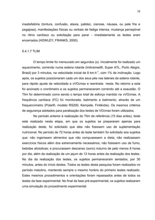 38
insatisfatória (tontura, confusão, ataxia, palidez, cianose, náusea, ou pele fria e
pegajosa), manifestações físicas ou verbais de fadiga intensa, mudança perceptível
no ritmo cardíaco ou solicitação para parar - imediatamente os testes eram
encerrados (HOWLEY; FRANKS, 2000).
6.4.1.7 TLIM
O tempo limite foi mensurado em segundos (s). Inicialmente foi realizado um
aquecimento, correndo numa esteira rolante (Imbramed®, Super ATL, Porto Alegre,
Brasil) por 3 minutos, na velocidade inicial de 8 km.h-1
, com 1% de inclinação. Logo
após, os sujeitos posicionaram cada um dos seus pés nas laterais da esteira rolante,
para rápido ajuste da velocidade a vVO2max e reentrada nesta. No retorno a esta
foi acionado o cronômetro e os sujeitos permaneceram correndo até a exaustão. O
Tlim foi determinado como sendo o tempo total de esforço mantido na vVO2max. A
frequência cardíaca (FC) foi monitorada, batimento a batimento, através de um
frequencímetro (Polar®, modelo RS200, Kempele, Finlândia). Os mesmos critérios
de segurança adotados para paralisação dos testes de VO2max foram utilizados.
No período anterior à realização do Tlim de referência (15 dias antes), teste
este realizado nesta etapa, em que os sujeitos se prepararam apenas para
realização deste, foi solicitado que eles não fizessem uso de suplementação
nutricional. No período de 72 horas antes do teste também foi solicitado aos sujeitos
que: não ingerissem alimentos que não compusessem a dieta; não realizassem
exercícios físicos além dos extremamente necessários; não fizessem uso de fumo,
bebidas alcóolicas; e procurassem descanso (sono) noturno de pelo menos 8 horas
por dia, além da realização de um jejum de 12 horas antes da realização dos testes.
No dia da realização dos testes, os sujeitos permaneceram sentados, por 30
minutos, antes do início destes. Todos os testes desta pesquisa foram realizados no
período matutino, mantendo sempre o mesmo horário do primeiro testes realizado.
Estes mesmos procedimentos e orientações foram repassados antes de todos os
testes da fase experimental. No final da fase pré-experimental, os sujeitos realizaram
uma simulação do procedimento experimental.
 
