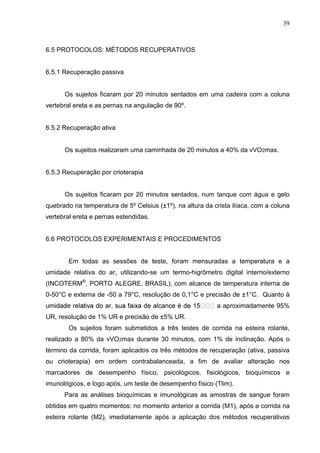 39
6.5 PROTOCOLOS: MÉTODOS RECUPERATIVOS
6.5.1 Recuperação passiva
Os sujeitos ficaram por 20 minutos sentados em uma cadeira com a coluna
vertebral ereta e as pernas na angulação de 90º.
6.5.2 Recuperação ativa
Os sujeitos realizaram uma caminhada de 20 minutos a 40% da vVO2max.
6.5.3 Recuperação por crioterapia
Os sujeitos ficaram por 20 minutos sentados, num tanque com água e gelo
quebrado na temperatura de 5º Celsius (±1º), na altura da crista ilíaca, com a coluna
vertebral ereta e pernas estendidas.
6.6 PROTOCOLOS EXPERIMENTAIS E PROCEDIMENTOS
Em todas as sessões de teste, foram mensuradas a temperatura e a
umidade relativa do ar, utilizando-se um termo-higrômetro digital interno/externo
(INCOTERM®
, PORTO ALEGRE, BRASIL), com alcance de temperatura interna de
0-50°C e externa de -50 a 79°C, resolução de 0,1°C e precisão de ±1°C. Quanto à
a aproximadamente 95%
UR, resolução de 1% UR e precisão de ±5% UR.
Os sujeitos foram submetidos a três testes de corrida na esteira rolante,
realizado a 80% da vVO2max durante 30 minutos, com 1% de inclinação. Após o
término da corrida, foram aplicados os três métodos de recuperação (ativa, passiva
ou crioterapia) em ordem contrabalanceada, a fim de avaliar alteração nos
marcadores de desempenho físico, psicológicos, fisiológicos, bioquímicos e
imunológicos, e logo após, um teste de desempenho físico (Tlim).
Para as análises bioquímicas e imunológicas as amostras de sangue foram
obtidas em quatro momentos: no momento anterior a corrida (M1), após a corrida na
esteira rolante (M2), imediatamente após a aplicação dos métodos recuperativos
 
