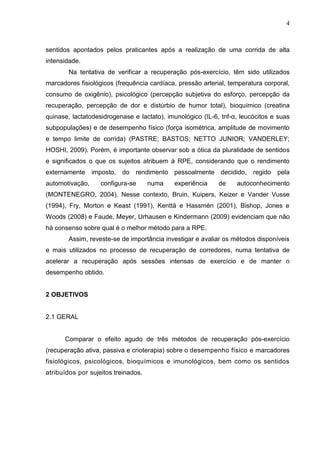 4
sentidos apontados pelos praticantes após a realização de uma corrida de alta
intensidade.
Na tentativa de verificar a recuperação pós-exercício, têm sido utilizados
marcadores fisiológicos (frequência cardíaca, pressão arterial, temperatura corporal,
consumo de oxigênio), psicológico (percepção subjetiva do esforço, percepção da
recuperação, percepção de dor e distúrbio de humor total), bioquímico (creatina
quinase, lactatodesidrogenase e lactato), imunológico (IL-6, tnf-α, leucócitos e suas
subpopulações) e de desempenho físico (força isométrica, amplitude de movimento
e tempo limite de corrida) (PASTRE; BASTOS; NETTO JUNIOR; VANDERLEY;
HOSHI, 2009). Porém, é importante observar sob a ótica da pluralidade de sentidos
e significados o que os sujeitos atribuem à RPE, considerando que o rendimento
externamente imposto, do rendimento pessoalmente decidido, regido pela
automotivação, configura-se numa experiência de autoconhecimento
(MONTENEGRO, 2004). Nesse contexto, Bruin, Kuipers, Keizer e Vander Vusse
(1994), Fry, Morton e Keast (1991), Kenttä e Hassmén (2001), Bishop, Jones e
Woods (2008) e Faude, Meyer, Urhausen e Kindermann (2009) evidenciam que não
há consenso sobre qual é o melhor método para a RPE.
Assim, reveste-se de importância investigar e avaliar os métodos disponíveis
e mais utilizados no processo de recuperação de corredores, numa tentativa de
acelerar a recuperação após sessões intensas de exercício e de manter o
desempenho obtido.
2 OBJETIVOS
2.1 GERAL
Comparar o efeito agudo de três métodos de recuperação pós-exercício
(recuperação ativa, passiva e crioterapia) sobre o desempenho físico e marcadores
fisiológicos, psicológicos, bioquímicos e imunológicos, bem como os sentidos
atribuídos por sujeitos treinados.
 