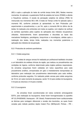 40
(M3) e após a aplicação do teste de corrida tempo limite (M4). Nestes mesmos
momentos, foi aplicado o questionário Perfil de estados de humor (POMS) e aferida
a frequência cardíaca. A escala da percepção subjetiva de esforço (PSE) foi
mensurada nos momentos M2 e M4. O teste do Tempo Limite foi aplicado após o
momento M3, conforme protocolo já apresentado no item Protocolos pré-
experimentais e procedimentos; e, por fim, após o momento M4 do último dia de
testes, foi realizada uma entrevista com todos os sujeitos, com objetivo de verificar
os sentidos apontados pelos sujeitos às aplicações dos métodos recuperativos
utilizados. Adicionalmente, foram apresentadas e discutidas as taxas dos
marcadores fisiológicos, psicológicos, bioquímicos e imunológicos, obtidas após a
realização dos testes, tempo limite, realizados nos momentos posteriores a
aplicação dos métodos de recuperação.
6.6.1 Protocolos de variáveis quantitativas
6.6.1.1 Coleta sanguínea
A coleta do sangue venoso foi realizada por profissional habilitado vinculado
a um laboratório de análises clínicas da região, que realizou os procedimentos nas
condições de higiene, conforme determinado pelos órgãos públicos responsáveis.
As amostras sanguíneas foram coletadas em tubos específicos para cada
procedimento analítico, armazenadas em gelo e imediatamente transportadas ao
laboratório para realização dos procedimentos determinados para cada análise,
conforme protocolos seguidos. Foi realizada pulsão venosa para coleta sanguínea
de 18 ml, em cada momento da pesquisa, sendo 10 ml para análise do leucograma,
4 ml para as citocinas e 4 ml para o lactato.
6.6.1.2 Leucograma
As amostras foram acondicionadas em tubos contendo anticoagulante
EDTA, para realização do leucograma. Estas foram homogeneizadas no aparelho
AP 22 (PHOENIX®, Araraquara - SP, Brasil). Posteriormente foram confeccionadas
as lâminas para contagem diferencial e revisão dos leucócitos, as quais foram
coradas pelo método panótico rápido Instant Prov (NEWprov®, Pinhais - PR -
 