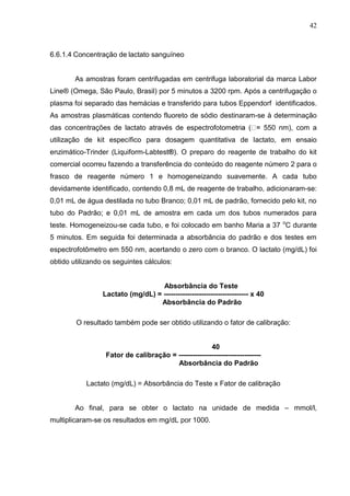 42
6.6.1.4 Concentração de lactato sanguíneo
As amostras foram centrifugadas em centrifuga laboratorial da marca Labor
Line® (Omega, São Paulo, Brasil) por 5 minutos a 3200 rpm. Após a centrifugação o
plasma foi separado das hemácias e transferido para tubos Eppendorf identificados.
As amostras plasmáticas contendo fluoreto de sódio destinaram-se à determinação
das concentrações de lactato através de espectrofotom 550 nm), com a
utilização de kit específico para dosagem quantitativa de lactato, em ensaio
enzimático-Trinder (Liquiform-Labtest®). O preparo do reagente de trabalho do kit
comercial ocorreu fazendo a transferência do conteúdo do reagente número 2 para o
frasco de reagente número 1 e homogeneizando suavemente. A cada tubo
devidamente identificado, contendo 0,8 mL de reagente de trabalho, adicionaram-se:
0,01 mL de água destilada no tubo Branco; 0,01 mL de padrão, fornecido pelo kit, no
tubo do Padrão; e 0,01 mL de amostra em cada um dos tubos numerados para
teste. Homogeneizou-se cada tubo, e foi colocado em banho Maria a 37 o
C durante
5 minutos. Em seguida foi determinada a absorbância do padrão e dos testes em
espectrofotômetro em 550 nm, acertando o zero com o branco. O lactato (mg/dL) foi
obtido utilizando os seguintes cálculos:
Absorbância do Teste
Lactato (mg/dL) = ------------------------------------ x 40
Absorbância do Padrão
O resultado também pode ser obtido utilizando o fator de calibração:
40
Fator de calibração = -----------------------------------
Absorbância do Padrão
Lactato (mg/dL) = Absorbância do Teste x Fator de calibração
Ao final, para se obter o lactato na unidade de medida – mmol/l,
multiplicaram-se os resultados em mg/dL por 1000.
 