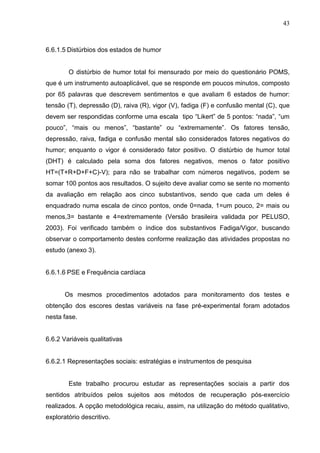 43
6.6.1.5 Distúrbios dos estados de humor
O distúrbio de humor total foi mensurado por meio do questionário POMS,
que é um instrumento autoaplicável, que se responde em poucos minutos, composto
por 65 palavras que descrevem sentimentos e que avaliam 6 estados de humor:
tensão (T), depressão (D), raiva (R), vigor (V), fadiga (F) e confusão mental (C), que
devem ser respondidas conforme uma escala tipo “Likert” de 5 pontos: “nada”, “um
pouco”, “mais ou menos”, “bastante” ou “extremamente”. Os fatores tensão,
depressão, raiva, fadiga e confusão mental são considerados fatores negativos do
humor; enquanto o vigor é considerado fator positivo. O distúrbio de humor total
(DHT) é calculado pela soma dos fatores negativos, menos o fator positivo
HT=(T+R+D+F+C)-V); para não se trabalhar com números negativos, podem se
somar 100 pontos aos resultados. O sujeito deve avaliar como se sente no momento
da avaliação em relação aos cinco substantivos, sendo que cada um deles é
enquadrado numa escala de cinco pontos, onde 0=nada, 1=um pouco, 2= mais ou
menos,3= bastante e 4=extremamente (Versão brasileira validada por PELUSO,
2003). Foi verificado também o índice dos substantivos Fadiga/Vigor, buscando
observar o comportamento destes conforme realização das atividades propostas no
estudo (anexo 3).
6.6.1.6 PSE e Frequência cardíaca
Os mesmos procedimentos adotados para monitoramento dos testes e
obtenção dos escores destas variáveis na fase pré-experimental foram adotados
nesta fase.
6.6.2 Variáveis qualitativas
6.6.2.1 Representações sociais: estratégias e instrumentos de pesquisa
Este trabalho procurou estudar as representações sociais a partir dos
sentidos atribuídos pelos sujeitos aos métodos de recuperação pós-exercício
realizados. A opção metodológica recaiu, assim, na utilização do método qualitativo,
exploratório descritivo.
 