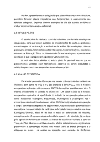 45
Por fim, apresentamos as categoriais que, baseadas na revisão da literatura,
permitem fornecer alguns indicadores que fundamentam o aparecimento das
referidas categorias. Expomos também exemplos da fala dos sujeitos, de forma a
melhor compreender a análise categorial.
6.7 ESTUDO PILOTO
O estudo piloto foi realizado com três indivíduos, um de cada estratégia de
recuperação, para que fossem avaliados os procedimentos de coleta, os protocolos
das estratégias de recuperação e as técnicas de análise. No estudo piloto, visando
preservar a amostra, foram selecionados três sujeitos, fisicamente ativos, estudantes
do curso de Educação Física da Universidade Federal de Alagoas, aparentemente
saudáveis e que se propuseram a participar voluntariamente.
A partir dos dados obtidos no estudo piloto foi possível assumir que os
procedimentos utilizados eram tecnicamente possíveis de serem executados e
suficientes para responder às questões levantadas no projeto.
6.8 ANÁLISE ESTATÍSTICA
Para testar possíveis diferenças nos valores pré-exercício das variáveis de
interesse, bem como na PSE e FC pós-exercício a 80%vVO2máx nos 3 métodos
recuperativos aplicados, utilizou-se uma ANOVA de medidas repetidas a um fator. O
mesmo procedimento foi utilizado na análise do TLIM basal e após os 3 métodos
recuperativos aplicados. A significância do método de recuperação pós-exercício
sobre marcadores fisiológicos, bioquímicos, imunológicos e psicológicos nos 4
momentos avaliativos foi avaliada com várias ANOVAs 3x4 (método de recuperação
x tempo) com medidas repetidas no segundo fator. Os pressupostos paramétricos de
normalidade, homogeneidade da variância e esfericidade foram avaliados pelo teste
Kolmogorov-Smirnov, teste M de Box e teste de esfericidade de Mauchly,
respectivamente. O pressuposto de esfericidade, quando não atendido, foi corrigido
pelo Epsilon de Greenhouse-Geisser. A análise da estatística F foi feita a partir do
Traço de Pillai. Quando a ANOVA detectou efeitos estatisticamente significativos,
procedeu-se a comparação múltipla das médias para os efeitos principais e a
utilização de testes t na análise da interação, com correção de Bonferroni.
 