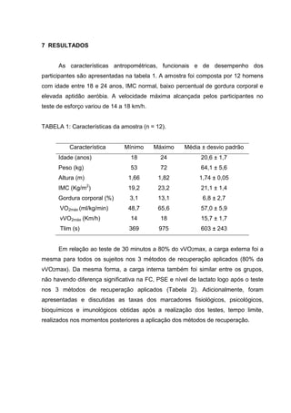 47
7 RESULTADOS
As características antropométricas, funcionais e de desempenho dos
participantes são apresentadas na tabela 1. A amostra foi composta por 12 homens
com idade entre 18 e 24 anos, IMC normal, baixo percentual de gordura corporal e
elevada aptidão aeróbia. A velocidade máxima alcançada pelos participantes no
teste de esforço variou de 14 a 18 km/h.
TABELA 1: Características da amostra (n = 12).
Característica Mínimo Máximo Média ± desvio padrão
Idade (anos) 18 24 20,6 ± 1,7
Peso (kg) 53 72 64,1 ± 5,6
Altura (m) 1,66 1,82 1,74 ± 0,05
IMC (Kg/m2
) 19,2 23,2 21,1 ± 1,4
Gordura corporal (%) 3,1 13,1 6,8 ± 2,7
VO2máx (ml/kg/min) 48,7 65,6 57,0 ± 5,9
vVO2máx (Km/h) 14 18 15,7 ± 1,7
Tlim (s) 369 975 603 ± 243
Em relação ao teste de 30 minutos a 80% do vVO2max, a carga externa foi a
mesma para todos os sujeitos nos 3 métodos de recuperação aplicados (80% da
vVO2max). Da mesma forma, a carga interna também foi similar entre os grupos,
não havendo diferença significativa na FC, PSE e nível de lactato logo após o teste
nos 3 métodos de recuperação aplicados (Tabela 2). Adicionalmente, foram
apresentadas e discutidas as taxas dos marcadores fisiológicos, psicológicos,
bioquímicos e imunológicos obtidas após a realização dos testes, tempo limite,
realizados nos momentos posteriores a aplicação dos métodos de recuperação.
 