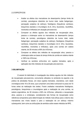 5
2.2 ESPECÍFICOS
 Avaliar os efeitos dos marcadores de desempenho (tempo limite de
corrida), psicológicos (distúrbio de humor total, razão fadiga/vigor,
percepção subjetiva de esforço), fisiológicos (frequência cardíaca),
bioquímico (lactato) e imunológico (IL-6, tnf-α, leucócitos, neutrófilos,
monócitos e linfócitos) em situação pré-exercício;
 Comparar os efeitos agudos dos métodos de recuperação ativa,
passiva e crioterapia sobre os marcadores de desempenho (tempo
limite de corrida), psicológicos (distúrbio de humor total, razão
fadiga/vigor, percepção subjetiva de esforço), fisiológicos (frequência
cardíaca), bioquímico (lactato) e imunológico (IL-6, tnf-α, leucócitos,
neutrófilos, monócitos e linfócitos), após uma corrida em esteira
rolante, de 30 minutos a 80% da vVO2max;
 Comparar os efeitos dos métodos de recuperação ativa, passiva e
crioterapia sobre as taxas do tempo limite de corrida em esteira rolante
a 100% da vVO2max;
 Verificar os sentidos atribuídos em sujeitos treinados, após a
aplicação dos três métodos de recuperação pós-exercício.
3 DELIMITAÇÃO
O estudo foi delimitado à investigação dos efeitos agudos de três métodos
de recuperação pós-exercício, comumente utilizados no ambiente do esporte e da
prática de atividades físicas, em doze sujeitos treinados, voluntários, com idade
cronológica entre 18 e 25 anos, que cumpriram uma dieta nutricional no prazo de 72
horas antes da realização dos testes. Foram avaliados marcadores fisiológicos,
psicológicos, bioquímicos e imunológicos após a realização de uma corrida, na
esteira ergométrica, de 30 minutos a 80% da vVO2max, utilizando a recuperação
ativa, passiva e a crioterapia, considerando tais formas de recuperação como
referência comparativa para determinação do método mais eficaz para o retorno dos
marcadores aos níveis basais e para a realização de um esforço máximo
subsequente, bem como as atríbuições de sentidos sobre esses métodos de RPE.
 