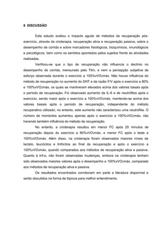 58
8 DISCUSSÃO
Este estudo avaliou o impacto agudo de métodos de recuperação pós-
exercício, através da crioterapia, recuperação ativa e recuperação passiva, sobre o
desempenho de corrida e sobre marcadores fisiológicos, bioquímicos, imunológicos
e psicológicos, bem como os sentidos apontados pelos sujeitos frente às atividades
realizadas.
Verificou-se que o tipo de recuperação não influencia o declínio no
desempenho de corrida, mensurado pelo Tlim, e nem a percepção subjetiva de
esforço observada durante o exercício a 100%vVO2máx. Não houve influência do
método de recuperação no aumento do DHT e da razão F/V após o exercício a 80%
e 100%vVO2máx, os quais se mantiveram elevados acima dos valores basais após
o período de recuperação. Foi observado aumento da IL-6 e de neutrófilos após o
exercício, sendo maior após o exercício a 100%vVO2máx, mantendo-se acima dos
valores basais após o período de recuperação, independente do método
recuperativo utilizado; no entanto, este aumento não caracterizou uma neutrofilia. O
número de monócitos aumentou apenas após o exercício a 100%vVO2máx, não
havendo também influência do método de recuperação.
No entanto, a crioterapia resultou em menor FC após 20 minutos de
recuperação depois do exercício a 80%vVO2máx, e menor FC após o teste a
100%vVO2máx. Além disso, na crioterapia foram observados maiores níveis de
lactato, leucócitos e linfócitos ao final da recuperação e após o exercício a
100%vVO2máx, quando comparados aos métodos de recuperação ativa e passiva.
Quanto à tnf-α, não foram observadas mudanças, embora na crioterapia tenham
sido observados maiores valores após o desempenho a 100%vVO2máx, comparado
aos métodos de recuperação ativa e passiva.
Os resultados encontrados corroboram em parte a literatura disponível e
serão discutidos na forma de tópicos para melhor entendimento.
 