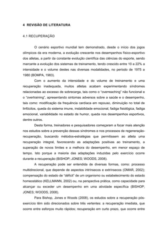 6
4 REVISÃO DE LITERATURA
4.1 RECUPERAÇÃO
O cenário esportivo mundial tem demonstrado, desde o início dos jogos
olímpicos da era moderna, a evolução crescente nos desempenhos físico-esportivo
dos atletas, a partir da constante evolução científica das ciências do esporte, sendo
marcante a evolução dos sistemas de treinamento, tendo crescido entre 10 a 22% a
intensidade e o volume destes nas diversas modalidades, no período de 1975 a
1980 (BOMPA, 1983).
Com o aumento da intensidade e do volume de treinamento e uma
recuperação inadequada, muitos atletas acabam experimentando síndromes
relacionadas ao excesso de sobrecarga, tais como o “overreaching” não funcional e
o “overtraining”, apresentando sintomas adversos sobre a saúde e o desempenho,
tais como: modificação da frequência cardíaca em repouso, diminuição no total de
linfócitos, queda do sistema imune, instabilidade emocional, fadiga fisiológica, fadiga
emocional, variabilidade no estado de humor, queda nos desempenhos esportivos,
dentre outros.
Desta forma, treinadores e pesquisadores começaram a focar mais atenção
nos estudos sobre a prevenção dessas síndromes e nos processos de regeneração-
recuperação, buscando métodos-estratégias que permitissem ao atleta uma
recuperação integral, favorecendo as adaptações positivas ao treinamento, a
superação de novos limites e a melhora do desempenho, em menor espaço de
tempo. Isto porque a maioria das adaptações induzidas pelo exercício ocorre
durante a recuperação (BISHOP; JONES; WOODS, 2008).
A recuperação pode ser entendida de diversas formas, como: processo
multidirecional, que depende de aspectos intrínsecos e extrínsecos (OMAR, 2002);
compensação do estado de “déficit” de um organismo ou estabelecimento do estado
homeostático (KELLMANN, 2002) ou, na perspectiva prática, como capacidade para
alcançar ou exceder um desempenho em uma atividade específica (BISHOP;
JONES; WOODS, 2008).
Para Bishop, Jones e Woods (2008), os estudos sobre a recuperação pós-
exercício têm sido direcionados sobre três vertentes: a recuperação imediata, que
ocorre entre esforços muito rápidos; recuperação em curto prazo, que ocorre entre
 