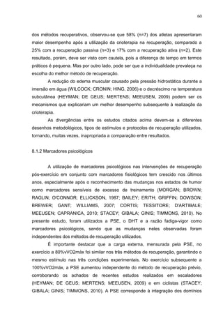 60
dos métodos recuperativos, observou-se que 58% (n=7) dos atletas apresentaram
maior desempenho após a utilização da crioterapia na recuperação, comparado a
25% com a recuperação passiva (n=3) e 17% com a recuperação ativa (n=2). Este
resultado, porém, deve ser visto com cautela, pois a diferença de tempo em termos
práticos é pequena. Mas por outro lado, pode ser que a individualidade prevaleça na
escolha do melhor método de recuperação.
A redução do edema muscular causado pela pressão hidrostática durante a
imersão em água (WILCOCK; CRONIN; HING, 2006) e o decréscimo na temperatura
subcutânea (HEYMAN; DE GEUS; MERTENS; MEEUSEN, 2009) podem ser os
mecanismos que explicariam um melhor desempenho subsequente à realização da
crioterapia.
As divergências entre os estudos citados acima devem-se a diferentes
desenhos metodológicos, tipos de estímulos e protocolos de recuperação utilizados,
tornando, muitas vezes, inapropriada a comparação entre resultados.
8.1.2 Marcadores psicológicos
A utilização de marcadores psicológicos nas intervenções de recuperação
pós-exercício em conjunto com marcadores fisiológicos tem crescido nos últimos
anos, especialmente após o reconhecimento das mudanças nos estados de humor
como marcadores sensíveis de excesso de treinamento (MORGAN; BROWN;
RAGLIN; O'CONNOR; ELLICKSON, 1987; BAILEY; ERITH; GRIFFIN; DOWSON;
BREWER; GANT; WILLIAMS, 2007; CORTIS; TESSITORE; D'ARTIBALE;
MEEUSEN; CAPRANICA, 2010; STACEY; GIBALA; GINIS; TIMMONS, 2010). No
presente estudo, foram utilizados a PSE, o DHT e a razão fadiga-vigor como
marcadores psicológicos, sendo que as mudanças neles observadas foram
independentes dos métodos de recuperação utilizados.
É importante destacar que a carga externa, mensurada pela PSE, no
exercício a 80%vVO2máx foi similar nos três métodos de recuperação, garantindo o
mesmo estímulo nas três condições experimentais. No exercício subsequente a
100%vVO2máx, a PSE aumentou independente do método de recuperação prévio,
corroborando os achados de recentes estudos realizados em escaladores
(HEYMAN; DE GEUS; MERTENS; MEEUSEN, 2009) e em ciclistas (STACEY;
GIBALA; GINIS; TIMMONS, 2010). A PSE corresponde à integração dos domínios
 
