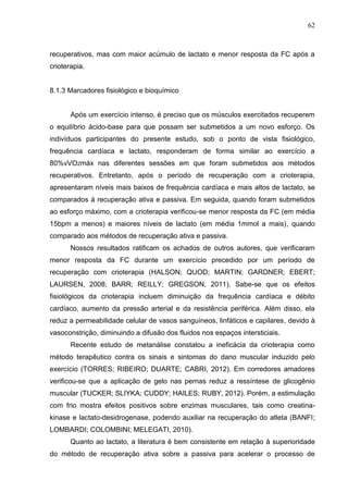 62
recuperativos, mas com maior acúmulo de lactato e menor resposta da FC após a
crioterapia.
8.1.3 Marcadores fisiológico e bioquímico
Após um exercício intenso, é preciso que os músculos exercitados recuperem
o equilíbrio ácido-base para que possam ser submetidos a um novo esforço. Os
indivíduos participantes do presente estudo, sob o ponto de vista fisiológico,
frequência cardíaca e lactato, responderam de forma similar ao exercício a
80%vVO2máx nas diferentes sessões em que foram submetidos aos métodos
recuperativos. Entretanto, após o período de recuperação com a crioterapia,
apresentaram níveis mais baixos de frequência cardíaca e mais altos de lactato, se
comparados à recuperação ativa e passiva. Em seguida, quando foram submetidos
ao esforço máximo, com a crioterapia verificou-se menor resposta da FC (em média
15bpm a menos) e maiores níveis de lactato (em média 1mmol a mais), quando
comparado aos métodos de recuperação ativa e passiva.
Nossos resultados ratificam os achados de outros autores, que verificaram
menor resposta da FC durante um exercício precedido por um período de
recuperação com crioterapia (HALSON; QUOD; MARTIN; GARDNER; EBERT;
LAURSEN, 2008; BARR; REILLY; GREGSON, 2011). Sabe-se que os efeitos
fisiológicos da crioterapia incluem diminuição da frequência cardíaca e débito
cardíaco, aumento da pressão arterial e da resistência periférica. Além disso, ela
reduz a permeabilidade celular de vasos sanguíneos, linfáticos e capilares, devido à
vasoconstrição, diminuindo a difusão dos fluidos nos espaços intersticiais.
Recente estudo de metanálise constatou a ineficácia da crioterapia como
método terapêutico contra os sinais e sintomas do dano muscular induzido pelo
exercício (TORRES; RIBEIRO; DUARTE; CABRI, 2012). Em corredores amadores
verificou-se que a aplicação de gelo nas pernas reduz a ressíntese de glicogênio
muscular (TUCKER; SLIYKA; CUDDY; HAILES; RUBY, 2012). Porém, a estimulação
com frio mostra efeitos positivos sobre enzimas musculares, tais como creatina-
kinase e lactato-desidrogenase, podendo auxiliar na recuperação do atleta (BANFI;
LOMBARDI; COLOMBINI; MELEGATI, 2010).
Quanto ao lactato, a literatura é bem consistente em relação à superioridade
do método de recuperação ativa sobre a passiva para acelerar o processo de
 