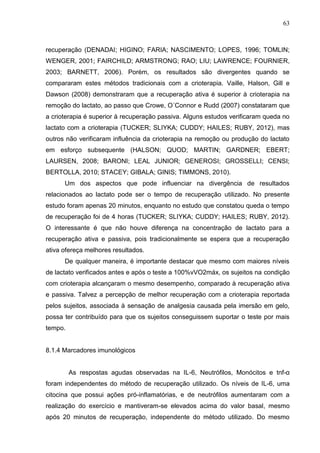 63
recuperação (DENADAI; HIGINO; FARIA; NASCIMENTO; LOPES, 1996; TOMLIN;
WENGER, 2001; FAIRCHILD; ARMSTRONG; RAO; LIU; LAWRENCE; FOURNIER,
2003; BARNETT, 2006). Porém, os resultados são divergentes quando se
compararam estes métodos tradicionais com a crioterapia. Vaille, Halson, Gill e
Dawson (2008) demonstraram que a recuperação ativa é superior à crioterapia na
remoção do lactato, ao passo que Crowe, O´Connor e Rudd (2007) constataram que
a crioterapia é superior à recuperação passiva. Alguns estudos verificaram queda no
lactato com a crioterapia (TUCKER; SLIYKA; CUDDY; HAILES; RUBY, 2012), mas
outros não verificaram influência da crioterapia na remoção ou produção do lactato
em esforço subsequente (HALSON; QUOD; MARTIN; GARDNER; EBERT;
LAURSEN, 2008; BARONI; LEAL JUNIOR; GENEROSI; GROSSELLI; CENSI;
BERTOLLA, 2010; STACEY; GIBALA; GINIS; TIMMONS, 2010).
Um dos aspectos que pode influenciar na divergência de resultados
relacionados ao lactato pode ser o tempo de recuperação utilizado. No presente
estudo foram apenas 20 minutos, enquanto no estudo que constatou queda o tempo
de recuperação foi de 4 horas (TUCKER; SLIYKA; CUDDY; HAILES; RUBY, 2012).
O interessante é que não houve diferença na concentração de lactato para a
recuperação ativa e passiva, pois tradicionalmente se espera que a recuperação
ativa ofereça melhores resultados.
De qualquer maneira, é importante destacar que mesmo com maiores níveis
de lactato verificados antes e após o teste a 100%vVO2máx, os sujeitos na condição
com crioterapia alcançaram o mesmo desempenho, comparado à recuperação ativa
e passiva. Talvez a percepção de melhor recuperação com a crioterapia reportada
pelos sujeitos, associada à sensação de analgesia causada pela imersão em gelo,
possa ter contribuído para que os sujeitos conseguissem suportar o teste por mais
tempo.
8.1.4 Marcadores imunológicos
As respostas agudas observadas na IL-6, Neutrófilos, Monócitos e tnf-α
foram independentes do método de recuperação utilizado. Os níveis de IL-6, uma
citocina que possui ações pró-inflamatórias, e de neutrófilos aumentaram com a
realização do exercício e mantiveram-se elevados acima do valor basal, mesmo
após 20 minutos de recuperação, independente do método utilizado. Do mesmo
 