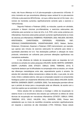 64
modo, não houve diferença no IL-6 pós-recuperação e pós-exercício vVO2máx. O
único momento em que encontramos diferença nessa variável foi no pós-exercício
vVO2máx e pós-exercício 80%VO2máx, em que a última taxa da IL-6 foi maior. Já o
número de monócitos aumentou significativamente somente após o exercício a
100%vVO2máx.
Segundo Febbraio e Pedersen (2002), os músculos, quando em atividade,
produzem e liberam citocinas pro-inflamatórias, e exercícios extenuantes são
suficientes para aumentar os níveis de tnf-α, IL-6, PCR, entre outras proteínas pró-
inflamatórias. Exercícios extenuantes parecem aumentar significativamente os níveis
de citocinas pro-inflamatórias (FEBBRAIO; PEDERSEN, 2002; NIELSEN; SECHER;
KRISTENSEN; CHRISTENSEN; ESPERSEN; PEDERSEN, 1997;
GOKHALE; CHANDRASHEKARA; VASANTHAKUMAR, 2007). Nielsen, Secher,
Kristensen, Christensen, Espersen e Pedersen (1997) demonstraram, por exemplo,
que apenas seis minutos de exercício extenuante foi suficiente para dobrar a
quantidade plasmática de IL-6. Tais declarações justificam a utilização de nosso
protocolo, entendendo ser suficiente para promover alterações significativas nos
marcadores analisados.
A não influência do método de recuperação sobre as respostas da IL-6
corrobora os achados de outras pesquisas (HALSON; QUOD; MARTIN; GARDNER;
EBERT; LAURSEN, 2008; STACEY; GIBALA; GINIS; TIMMONS, 2010). É
importante destacar que há dificuldades na comparação entre os estudos, em virtude
das diferenças metodológicas entre eles, especialmente quanto à amostra. Os
estudos têm abordado atletas recreacionais e atletas de elite, o que pode, de certo
modo, limitar a validade externa, visto que a composição corporal e os componentes
fisiológicos podem ser amplamente diferentes entre esses atletas (HALSON; QUOD;
MARTIN; GARDNER; EBERT; LAURSEN, 2008). Tais declarações permitem afirmar
que o período de tempo para a recuperação pode ser diferente, de acordo com o
nível dos sujeitos que se submetam à intervenção.
Vários estudos têm se dedicado a investigar o efeito da recuperação no
sistema imune e só encontramos dois estudos que verificaram os efeitos de várias
técnicas de recuperação em marcadores inflamatórios (STACEY; GIBALA; GINIS;
TIMMONS, 2010; VAILE; HALSON; GILL; DAWSON, 2008). Parece bem
estabelecido que os níveis de neutrófilos circulantes aumentem significativamente
em resposta a exercícios de alta intensidade (>75% VO2máx). Nosso estudo
 