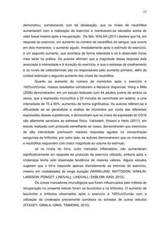 65
demonstrou, corroborando com tal declaração, que os níveis de neutrófilos
aumentaram com a realização do exercício e mantiveram-se elevados acima do
valor basal mesmo após a recuperação. De fato, WALSH (2011) declara que há, em
resposta ao exercício, um aumento no número de neutrófilos no sangue, que ocorre
em dois momentos: o aumento agudo, imediatamente após o estímulo do exercício,
e um segundo aumento, que acontece de forma retardada e só é observado horas
mais tarde na prática. Os autores afirmam que a magnitude dessa resposta está
associada à intensidade e à duração do exercício, e que o estresse de cisalhamento
e os níveis de catecolaminas são os responsáveis pelo aumento primário, além do
cortisol estimular o segundo aumento dos níveis de neutrófilos.
Quanto ao aumento do número de monócitos após o exercício a
100%vVO2máx, nossos resultados corroboram a literatura disponível. Hong e Mills
(2008) demonstraram, em um estudo realizado com 44 adultos jovens de ambos os
sexos, que a expressão monocítica a 20 minutos de caminhada em esteira, a uma
intensidade de 75 a 80%, aumentou de forma significativa. Os autores referem-se à
dificuldade de se generalizar a análise de monócitos por conta das diferentes
expressões dessas substâncias, e demonstram que os níveis da expressão do CD16
são altamente sensíveis ao estresse físico. Valizadeh, Hossini e Heris (2011), em
estudo realizado com protocolo semelhante ao nosso, demonstraram que exercícios
de alta intensidade promovem maiores respostas agudas na concentração
sanguínea de linfócitos; por outro lado, os autores demonstraram que os monócitos
e neutrófilos respondem com maior magnitude ao volume do estímulo.
Já os níveis do tnf-α, outro marcador inflamatório, não aumentaram
significativamente em resposta ao protocolo de exercício utilizado, embora após a
crioterapia tenha sido observada tendência de maiores valores. Alguns estudos
sugerem que o tnf-α responde apenas discretamente ao estímulo de exercício,
mesmo em modalidades de longa duração (MARKLUND; MATTSSON; WÅHLIN-
LARSSON; PONSOT; LINDVALL; LINDVALL; EKBLOM; KADI, 2012).
Os únicos marcadores imunológicos que foram influenciados pelo método de
recuperação no presente estudo foram os leucócitos e os linfócitos. O aumento de
leucócitos e linfócitos observados após o exercício a 100%vVO2máx com a
utilização da crioterapia previamente corrobora os achados de outros estudos
(STACEY; GIBALA; GINIS; TIMMONS, 2010).
 
