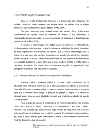66
8.2 INTERPRETAÇÕES QUALITATIVAS
Após a revisão bibliográfica efetuada e a elaboração das categorias de
análise, cabe-nos, neste momento do estudo, reunir as teorias com os dados
empíricos, fazendo falarem os dados obtidos (PAIS, 1996).
No que concerne aos procedimentos de ordem ética, informamos
corretamente os sujeitos sobre os objetivos, os temas, o seu anonimato, a
neutralidade de juízos de valor, o seu envolvimento na pesquisa e a devolução dos
resultados (GUERRA, 2006).
A análise e interpretação dos dados visam descrevê-los e interpretá-los,
confrontando-os entre si e com o quadro teórico de referência, tentando evidenciar
os seus significados. Salientamos, no entanto, que a nossa interpretação não é
única, uma vez que nós também possuímos um quadro de referência. Lessard-
Hebert, Goyette, & Boutin (1994) consideram que um dos objetivos do relatório da
investigação qualitativa é fazer com que o leitor também analise e reflita sobre a
pesquisa. A análise dos dados será apresentada seguindo a organização das
categorias levantadas nos discursos dos sujeitos.
8.2.1 Sentidos atribuídos ao método de recuperação - crioterapia
Gervilla (1993), Lipovetsky (1989) e Touraine (1994) sustentam que a
atividade física vale pelo prazer que dá e pela capacidade de libertar a pressão do
dia a dia. O prazer prevalece sobre o dever e, portanto, aparece como o supremo
bem que a vontade deve atingir. A procura do prazer, a alegria e a satisfação
pessoal fazem parte de uma atividade corporal que privilegia a relação do sujeito
consigo próprio.
Para o grupo de sujeitos a criotrerapia é um método importante, pois propicia
“uma maior leveza do corpo”, “Acalmando a musculatura”, “fica mais... assim,
relaxado”. Os sentidos aqui atribuídos em larga medida se coadunam com a função
entorpecedora e de analgesia que o método propicia. Os sujeitos treinados sentiam-
se, após a RPE, prontos para reiniciarem a tarefa. Como podemos verificar nos
recortes discursivos que se seguem:
“Meu desempenho... avalio ótimo né...pude melhorar mais né...” (sujeito 1,
20 anos).
 
