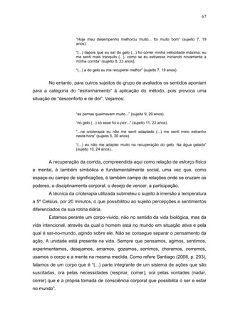 67
“Hoje meu desempenho melhorou muito... foi muito bom” (sujeito 7, 19
anos).
“(...) depois que eu saí do gelo (...) fui correr minha velocidade máxima; eu
me senti mais tranquilo (...), como se eu estivesse iniciando novamente a
minha corrida” (sujeito 8, 23 anos).
“(...) a do gelo eu me recuperei melhor” (sujeito 7, 19 anos).
No entanto, para outros sujeitos do grupo de avaliados os sentidos apontam
para a categoria do “estranhamento” à aplicação do método, pois provoca uma
situação de “desconforto e de dor”. Vejamos:
“as pernas queimavam muito...” (sujeito 9, 20 anos).
“no gelo (...) só esse foi o pior...” (sujeito 11, 22 anos).
“...na crioterapia eu não me senti adaptado (...) me senti meio estranho
nesta hora” (sujeito 5, 20 anos).
“(...) eu não me adaptei muito na recuperação do gelo. Na água gelada”
(sujeito 10, 24 anos)..
A recuperação da corrida, compreendida aqui como relação de esforço físico
e mental, é também simbólica e fundamentalmente social, uma vez que, como
espaço ou campo de significações, é também campo de relações onde se cruzam os
poderes, o disciplinamento corporal, o desejo de vencer, a participação.
A técnica da crioterapia utilizada submeteu o sujeito à imersão a temperatura
a 5º Celsius, por 20 minutos, o que possibilitou ao sujeito percepções e sentimentos
diferenciados da sua rotina diária.
Estamos perante um corpo-vivido, não no sentido da vida biológica, mas da
vida intencional, através da qual o homem está no mundo em situação ativa e pela
qual é ser-no-mundo, agindo sobre ele. Não se consegue separar o pensamento da
ação. A unidade está presente na vida. Sempre que pensamos, agimos, sentimos,
experimentamos, desejamos, amamos, gozamos, sorrimos, choramos, corremos,
usamos o corpo e a mente na mesma medida. Como refere Santiago (2008, p. 203),
falamos de um corpo que é “(...) parte integrante de um sistema de ações que são
suscitadas, ora pelas necessidades (respirar, comer), ora pelas vontades (nadar,
correr) que é a própria tomada de consciência corporal que possibilita o ser e estar
no mundo”.
 