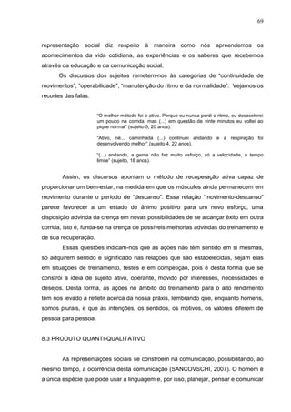 69
representação social diz respeito à maneira como nós apreendemos os
acontecimentos da vida cotidiana, as experiências e os saberes que recebemos
através da educação e da comunicação social.
Os discursos dos sujeitos remetem-nos às categorias de “continuidade de
movimentos”, “operabilidade”, “manutenção do ritmo e da normalidade”. Vejamos os
recortes das falas:
“O melhor método foi o ativo. Porque eu nunca perdi o ritmo, eu desacelerei
um pouco na corrida, mas (...) em questão de vinte minutos eu voltei ao
pique normal” (sujeito 5, 20 anos).
“Ativo, né... caminhada (...) continuei andando e a respiração foi
desenvolvendo melhor” (sujeito 4, 22 anos).
“(...) andando, a gente não faz muito esforço, só a velocidade, o tempo
limite” (sujeito, 18 anos).
Assim, os discursos apontam o método de recuperação ativa capaz de
proporcionar um bem-estar, na medida em que os músculos ainda permanecem em
movimento durante o período de “descanso”. Essa relação “movimento-descanso”
parece favorecer a um estado de ânimo positivo para um novo esforço, uma
disposição advinda da crença em novas possibilidades de se alcançar êxito em outra
corrida, isto é, funda-se na crença de possíveis melhorias advindas do treinamento e
de sua recuperação.
Essas questões indicam-nos que as ações não têm sentido em si mesmas,
só adquirem sentido e significado nas relações que são estabelecidas, sejam elas
em situações de treinamento, testes e em competição, pois é desta forma que se
constrói a ideia de sujeito ativo, operante, movido por interesses, necessidades e
desejos. Desta forma, as ações no âmbito do treinamento para o alto rendimento
têm nos levado a refletir acerca da nossa práxis, lembrando que, enquanto homens,
somos plurais, e que as intenções, os sentidos, os motivos, os valores diferem de
pessoa para pessoa.
8.3 PRODUTO QUANTI-QUALITATIVO
As representações sociais se constroem na comunicação, possibilitando, ao
mesmo tempo, a ocorrência desta comunicação (SANCOVSCHI, 2007). O homem é
a única espécie que pode usar a linguagem e, por isso, planejar, pensar e comunicar
 