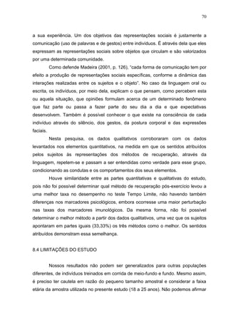 70
a sua experiência. Um dos objetivos das representações sociais é justamente a
comunicação (uso de palavras e de gestos) entre indivíduos. É através dela que eles
expressam as representações sociais sobre objetos que circulam e são valorizados
por uma determinada comunidade.
Como defende Madeira (2001, p. 126), “cada forma de comunicação tem por
efeito a produção de representações sociais específicas, conforme a dinâmica das
interações realizadas entre os sujeitos e o objeto”. No caso da linguagem oral ou
escrita, os indivíduos, por meio dela, explicam o que pensam, como percebem esta
ou aquela situação, que opiniões formulam acerca de um determinado fenômeno
que faz parte ou passa a fazer parte do seu dia a dia e que expectativas
desenvolvem. Também é possível conhecer o que existe na consciência de cada
indivíduo através do silêncio, dos gestos, da postura corporal e das expressões
faciais.
Nesta pesquisa, os dados qualitativos corroboraram com os dados
levantados nos elementos quantitativos, na medida em que os sentidos atribuídos
pelos sujeitos às representações dos métodos de recuperação, através da
linguagem, repetem-se e passam a ser entendidas como verdade para esse grupo,
condicionando as condutas e os comportamentos dos seus elementos.
Houve similaridade entre as partes quantitativas e qualitativas do estudo,
pois não foi possível determinar qual método de recuperação pós-exercício levou a
uma melhor taxa no desempenho no teste Tempo Limite, não havendo também
diferenças nos marcadores psicológicos, embora ocorresse uma maior perturbação
nas taxas dos marcadores imunológicos. Da mesma forma, não foi possível
determinar o melhor método a partir dos dados qualitativos, uma vez que os sujeitos
apontaram em partes iguais (33,33%) os três métodos como o melhor. Os sentidos
atribuídos demonstram essa semelhança.
8.4 LIMITAÇÕES DO ESTUDO
Nossos resultados não podem ser generalizados para outras populações
diferentes, de indivíduos treinados em corrida de meio-fundo e fundo. Mesmo assim,
é preciso ter cautela em razão do pequeno tamanho amostral e considerar a faixa
etária da amostra utilizada no presente estudo (18 a 25 anos). Não podemos afirmar
 