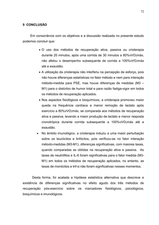 72
9 CONCLUSÃO
Em consonância com os objetivos e a discussão realizada no presente estudo
podemos concluir que:
 O uso dos métodos de recuperação ativa, passiva ou crioterapia
durante 20 minutos, após uma corrida de 30 minutos a 80%vVO2máx,
não afetou o desempenho subsequente de corrida a 100%vVO2máx
até a exaustão.
 A utilização da crioterapia não interferiu na percepção de esforço, pois
não houve diferenças estatísticas no fator método e nem para interação
método-medida para PSE, mas houve diferenças de medidas (M3 –
M1) para o distúrbio de humor total e para razão fadiga-vigor em todos
os métodos de recuperação aplicados.
 Nos aspectos fisiológicos e bioquímicos, a crioterapia promoveu maior
queda na frequência cardíaca e menor remoção de lactato após
exercício a 80%vVO2máx, se comparada aos métodos de recuperação
ativa e passiva, levando a maior produção de lactato e menor resposta
cronotrópica durante corrida subsequente a 100%vVO2máx até a
exaustão.
 No âmbito imunológico, a crioterapia induziu a uma maior perturbação
sobre os leucócitos e linfócitos, pois verificou-se no fator interação
método-medidas (M3-M1), diferenças significativas, com maiores taxas,
quando comparadas as obtidas na recuperação ativa e passiva. As
taxas de neutrófilos e IL-6 foram significativas para o fator medida (M3-
M1) em todos os métodos de recuperação aplicados, no entanto, as
taxas de monócitos e tnf-α não foram significativas nesses momentos.
Desta forma, foi acatada a hipótese estatística alternativa que descreve a
existência de diferenças significativas no efeito agudo dos três métodos de
recuperação pós-exercício sobre os marcadores fisiológicos, psicológicos,
bioquímicos e imunológicos.
 