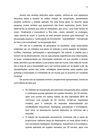 73
Quanto aos sentidos atribuídos pelos sujeitos, verificou-se uma polissemia
discursiva sobre a escolha do melhor método de recuperação, apresentando
sentidos conforme o método aplicado. De uma forma geral, no decorrer desta
pesquisa, muitos sentidos que apareceram não foram explorados, porém foram
observamos os sentidos que mais se destacaram, tais como: “uma maior leveza do
corpo”, “Acalmando a musculatura” e “fica mais... assim, relaxado” na crioterapia;
“ação natural do corpo” e “quando se está cansado paramos para descansar” na
recuperação passiva e; “continuidade de movimentos”, “operabilidade”, “manutenção
do ritmo e da normalidade” na recuperação ativa.
Por não ter a pretensão de generalizar os resultados, estas observações
pretendem ser um indicativo que talvez se estenda a outros espaços de relações,
conflitos, interesses, participações e aprendizagens. No entanto, à medida que o
homem vai se desenvolvendo, vive as suas próprias experiências e/ou observações,
as quais, complementadas por informações recebidas, em que acredita, e através
delas, permitem que ele elabore a sua própria visão de mundo. Esta visão de mundo
não é mais do que a necessidade que o ser humano possui em se ajustar a ele. As
representações sociais são, então, estratégias desenvolvidas pelos sujeitos para
enfrentar a diversidade e a mobilidade de um mundo que se encontra em constante
mudança.
De acordo com as hipóteses central e complementar apresentadas, conclui-se
como defesa de tese que:
 Os métodos de recuperação pós-exercícios (recuperação ativa, passiva
e crioterapia) quando aplicados em sujeitos treinados, por 20 minutos,
após uma corrida, em esteira rolante, de alta intensidade (80% da
vVO2max), com duração de 30 minutos, tornam-se importantes
modelos para a obtenção de respostas desencadeadas por
manifestações bioquímicas, fisiológicas, psicológicas e imunológicas,
bem como no desempenho quando realizados na vVO2max até a
exaustão;
 O método de recuperação pós-exercício crioterapia não é capaz de
proporcionar melhores taxas de desempenho no teste tempo limite e
nos marcadores fisiológicos, psicológicos, bioquímicos e imunológicos,
quando aplicados em sujeitos treinados, por 20 minutos, após uma
 