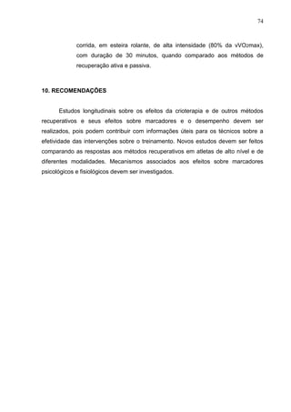 74
corrida, em esteira rolante, de alta intensidade (80% da vVO2max),
com duração de 30 minutos, quando comparado aos métodos de
recuperação ativa e passiva.
10. RECOMENDAÇÕES
Estudos longitudinais sobre os efeitos da crioterapia e de outros métodos
recuperativos e seus efeitos sobre marcadores e o desempenho devem ser
realizados, pois podem contribuir com informações úteis para os técnicos sobre a
efetividade das intervenções sobre o treinamento. Novos estudos devem ser feitos
comparando as respostas aos métodos recuperativos em atletas de alto nível e de
diferentes modalidades. Mecanismos associados aos efeitos sobre marcadores
psicológicos e fisiológicos devem ser investigados.
 
