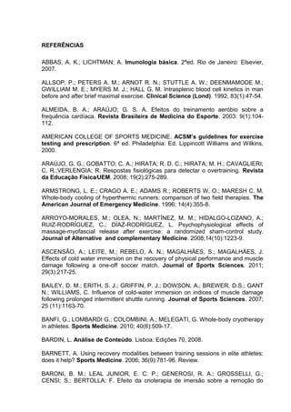 75
REFERÊNCIAS
ABBAS, A. K.; LICHTMAN; A. Imunologia básica. 2ªed. Rio de Janeiro: Elsevier,
2007.
ALLSOP, P.; PETERS A. M.; ARNOT R. N.; STUTTLE A. W.; DEENMAMODE M.;
GWILLIAM M. E.; MYERS M. J.; HALL G. M. Intrasplenic blood cell kinetics in man
before and after brief maximal exercise. Clinical Science (Lond). 1992, 83(1):47-54.
ALMEIDA, B. A.; ARAÚJO; G. S. A. Efeitos do treinamento aeróbio sobre a
frequência cardíaca. Revista Brasileira de Medicina do Esporte. 2003: 9(1):104-
112.
AMERICAN COLLEGE OF SPORTS MEDICINE. ACSM’s guidelines for exercise
testing and prescription. 6ª ed. Philadelphia: Ed. Lippincott Williams and Wilkins,
2000.
ARAÚJO, G. G.; GOBATTO; C. A.; HIRATA; R. D. C.; HIRATA; M. H.; CAVAGLIERI;
C. R.;VERLENGIA; R. Respostas fisiológicas para detectar o overtraining. Revista
da Educação Física⁄UEM. 2008; 19(2):275-289.
ARMSTRONG, L. E.; CRAGO A. E.; ADAMS R.; ROBERTS W. O.; MARESH C. M.
Whole-body cooling of hyperthermic runners: comparison of two field therapies. The
American Journal of Emergency Medicine. 1996; 14(4):355-8.
ARROYO-MORALES, M.; OLEA, N.; MARTÍNEZ, M. M.; HIDALGO-LOZANO, A.;
RUIZ-RODRÍGUEZ, C.; DÍAZ-RODRÍGUEZ, L. Psychophysiological effects of
massage-myofascial release after exercise: a randomized sham-control study.
Journal of Alternative and complementary Medicine. 2008;14(10):1223-9.
ASCENSÃO, A.; LEITE, M.; REBELO, A. N.; MAGALHÄES, S.; MAGALHÄES, J.
Effects of cold water immersion on the recovery of physical performance and muscle
damage following a one-off soccer match. Journal of Sports Sciences. 2011;
29(3):217-25.
BAILEY, D. M.; ERITH, S. J.; GRIFFIN, P. J.; DOWSON, A.; BREWER, D.S.; GANT
N.; WILLIAMS, C. Influence of cold-water immersion on indices of muscle damage
following prolonged intermittent shuttle running. Journal of Sports Sciences. 2007;
25 (11):1163-70.
BANFI, G.; LOMBARDI G.; COLOMBINI, A.; MELEGATI, G. Whole-body cryotherapy
in athletes. Sports Medicine. 2010; 40(6):509-17.
BARDIN, L. Análise de Conteúdo. Lisboa: Edições 70, 2008.
BARNETT, A. Using recovery modalities between training sessions in elite athletes:
does it help? Sports Medicine. 2006; 36(9):781-96. Review.
BARONI, B. M.; LEAL JUNIOR, E. C. P.; GENEROSI, R. A.; GROSSELLI, G.;
CENSI; S.; BERTOLLA; F. Efeito da crioterapia de imersão sobre a remoção do
 