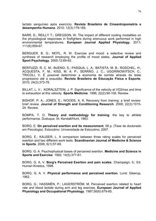 76
lactato sanguíneo após exercício. Revista Brasileira de Cineantropometria e
desempenho Humano. 2010; 12(3):179-185.
BARR, D.; REILLY T.; GREGSON, W. The impact of different cooling modalities on
the physiological responses in firefighters during strenuous work performed in high
environmental temperatures. European Journal Applied Physiology. 2011;
111(6):959-67.
BERGUER, B. G.; MOTL, R. W. Exercise and mood: a selective review and
synthesis of research employing the profile of mood states. Journal of Applied
Sport Psychology. 2000;12:69-92.
BERTUZZI, R. C. M.; BUENO, S.; PASQUA, L. A.; BATISTA, M. B.; ROSCHEL, H.;
ACQUESTA, F. M.; KISS, M. A. P.; SERRÃO, J. C.; UGGRINOWITSCH, C.;
TRICOLI, V. É possível determiner a economia de corrida através do teste
progressivo até a exaustão. Revista Brasileira de Educação Física e Esporte.
2010; 24(3):373-78.
BILLAT, L. V.; KORALSZTEIN, J. P. Significance of the velocity at VO2max and time
to exhaustion at this velocity. Sports Medicine. 1996; 22(2):90-108. Review.
BISHOP, P. A.; JONES, E.; WOODS, A. K. Recovery from training: a brief review:
brief review. Journal of Strength and Conditioning Research. 2008; 22(3):1015-
24. Review.
BOMPA, T. O. Theory and methodology for training: the key to athlete
performance. Duduque; IA: Kendall/Hunt, 1983.
BORG, E. On perceived exertion and its measurement. 58 p. (Tese de doutorado
em Psicologia). Estocolmo: Universidade de Estocolmo; 2007.
BORG, E.; KAIJSER, L. A comparison between three rating scales for perceived
exertion and two different work tests. Scandinavian Journal of Medicine & Science
in Sports. 2006; 6(1):57-69.
BORG, G. A. Psychophysical bases of perceived exertion. Medicine and Science in
Sports and Exercise. 1982; 14(5):377-81.
BORG, G. A. V. Borg’s Perceived Exertion and pain scales. Champaign; IL: Ed.
Human Kinetics, 1998.
BORG, G. A. V. Physical performance and perceived exertion. Lund: Gleerup,
1962.
BORG, G.; HASSMÉN, P.; LAGERSTRÖM, M. Perceived exertion related to heart
rate and blood lactate during arm and leg exercise. European Journal of Applied
Physiology and Occupational Physiology. 1987;56(6):679-85.
 