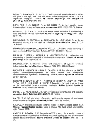 77
BORG, G.; LJUNGGREN, G.; CECI, R. The increase of perceived exertion; aches
and pain in the legs; heart rate and blood lactate during exercise on a bicycle
ergometer. European Journal of applied physiology and occupational
physiology. 1985; 54(4):343-349.
BORGHANS, J. A.; NOEST, A. J.; DE BOER, R. J. How specific should
immunological memory be? Journal of Immunology. 1999; 163(2):569-75. Review.
BOSQUET, L.; LÉGER L.; LEGROS P. Blood lactate response to overtraining in
male endurance athletes. European Journal of applied physiology. 2001; 84(1-
2):107-14.
BRANCACCIO, P.; MAFFULLI, N.; BUONAURO, R.; LIMONGELLI, F. M. Serum
Enzyme monitoring in sports medicine. Clinics in Sports Medicine. 2008; 27(1):1-
18. Review.
BRANCACCIO, P.; MAFFULLI, N.; LIMONGELLI, F. M. Creatine kinase monitoring in
sport medicine. British Medical. Bulletin. 2007; 81-82:209-30. Review.
BRUIN, G.; KUIPERS, H.; KEIZER, H. A.; VANDER VUSSE G. J. Adaptation and
overtraining in horses subjected to increasing training loads. Journal of applied
physiology. 1994; 76(5):1908-13.
BRUUNSGAARD, H. Physical activity and modulation of systemic low-level
inflammation. Journal of Leukocyte Biology. 2005; 78(4):819-35. Review.
BUDGETT, R.; HISCOCK, N.; ARIDA, R.; CASTELL, L. M. The effects of the 5-HT2C
agonist m-chlorophenylpiperazine on elite athletes with unexplained
underperformance syndrome (overtraining). British journal Sports of Medicine.
2010; 44(6):470.
BUDGETT, R.; NEWSHOLME, E.; LEHMANN, M.; SHARP, C.; JONES, D.; PETO,
T.; COLLINS, D.; NERURKAR, R.; WHITE, P. Redefining the overtraining syndrome
as the unexplained underperformance syndrome. British journal Sports of
Medicine. 2000; 34(1):67-68. Review.
BURKE, L. M.; KIENS, B.; IVY, J. L. Carbohydrates and fat for training and recovery.
Journal of Sports Sciences. 2004; 22(1):15-30. Review.
CALDER, P. C. N-3 fatty acids; inflammation and immunity: pouring oil on troubled
waters or another fishy tale? Nutrition Research. 2001; 21:309-341.
CAMPOS, P. Quando a exclusão se torna objecto de representação social. In A.
Moreira; Representações sociais: teoria e prática (103-122). Brasil: Universitária
João Pessoa, 2001.
CAPUTO, F.; DENADAI, B. F. Resposta do VO2 e tempo de exaustão durante a
corrida realizada na velocidade associada ao vo²max: aplicações para o treinamento
aeróbio de alta intensidade. Revista Brasileira Ciencia do Esporte. 2004; 26(1):19-
31.
 