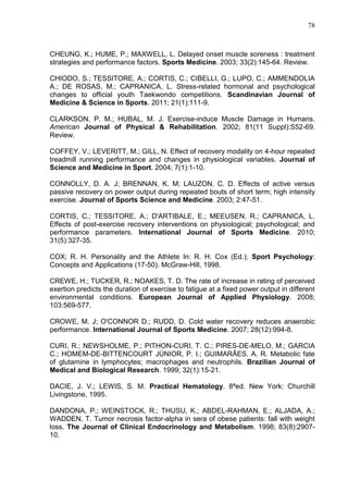 78
CHEUNG, K.; HUME, P.; MAXWELL, L. Delayed onset muscle soreness : treatment
strategies and performance factors. Sports Medicine. 2003; 33(2):145-64. Review.
CHIODO, S.; TESSITORE, A.; CORTIS, C.; CIBELLI, G.; LUPO, C.; AMMENDOLIA
A.; DE ROSAS, M.; CAPRANICA, L. Stress-related hormonal and psychological
changes to official youth Taekwondo competitions. Scandinavian Journal of
Medicine & Science in Sports. 2011; 21(1):111-9.
CLARKSON, P. M.; HUBAL, M. J. Exercise-induce Muscle Damage in Humans.
American Journal of Physical & Rehabilitation. 2002; 81(11 Suppl):S52-69.
Review.
COFFEY, V.; LEVERITT, M.; GILL, N. Effect of recovery modality on 4-hour repeated
treadmill running performance and changes in physiological variables. Journal of
Science and Medicine in Sport. 2004; 7(1):1-10.
CONNOLLY, D. A. J; BRENNAN, K. M; LAUZON, C. D. Effects of active versus
passive recovery on power output during repeated bouts of short term; high intensity
exercise. Journal of Sports Science and Medicine. 2003; 2:47-51.
CORTIS, C.; TESSITORE, A.; D'ARTIBALE, E.; MEEUSEN, R.; CAPRANICA, L.
Effects of post-exercise recovery interventions on physiological; psychological; and
performance parameters. International Journal of Sports Medicine. 2010;
31(5):327-35.
COX; R. H. Personality and the Athlete In: R. H. Cox (Ed.); Sport Psychology:
Concepts and Applications (17-50). McGraw-Hill, 1998.
CREWE, H.; TUCKER, R.; NOAKES, T. D. The rate of increase in rating of perceived
exertion predicts the duration of exercise to fatigue at a fixed power output in different
environmental conditions. European Journal of Applied Physiology. 2008;
103:569-577.
CROWE, M. J; O'CONNOR D.; RUDD, D. Cold water recovery reduces anaerobic
performance. International Journal of Sports Medicine. 2007; 28(12):994-8.
CURI, R.; NEWSHOLME, P.; PITHON-CURI, T. C.; PIRES-DE-MELO, M.; GARCIA
C.; HOMEM-DE-BITTENCOURT JÚNIOR, P. I.; GUIMARÃES, A. R. Metabolic fate
of glutamine in lymphocytes; macrophages and neutrophils. Brazilian Journal of
Medical and Biological Research. 1999; 32(1):15-21.
DACIE, J. V.; LEWIS, S. M. Practical Hematology. 8ªed. New York: Churchill
Livingstone, 1995.
DANDONA, P.; WEINSTOCK, R.; THUSU, K.; ABDEL-RAHMAN, E.; ALJADA, A.;
WADDEN, T. Tumor necrosis factor-alpha in sera of obese patients: fall with weight
loss. The Journal of Clinical Endocrinology and Metabolism. 1998; 83(8):2907-
10.
 