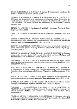 79
DAVIS, D.; ESHELMAN, E. R.; MCKAY, M. Manual de relaxamento e redução do
estresse. São Paulo: Summus Editorial, 1989.
DENADAI, B. S.; HIGINO, W. P.; FARIA, R. A.; NASCIMENTO, E. P.; LOPES, E. W.
Efeitos do tipo de exercício e da capacidade aeróbia sobre a taxa de remoção do
lactato sanguíneo durante a recuperação do esforço de alta intensidade. (Tese de
Livre Docência). Rio Claro: Instituto de Biociências da Universidade Estadual
Paulista, 1996.
DENZIN, N.; LINCOLN, Y. Handbook of qualitative research. Thousand Oaks:
Sage Publications, 2000.
DINIZ, L. R. Crioerapia no tratamento das lesões no esporte. Reabilitar, 2001; 2:7-
17.
DOURIS. P.; MCKENNA, R.; MADIGAN, K.; CESARSKI, B.; COSTIERA, R.; LU, M.
Recovery of maximal isometric grip strength following cold immersion. Journal of
Strength and Conditioning Research. 2003; 17(3):509-13.
DUPONT, G.; BLONDEL, N.; BERTHOIN, S. Performance for short intermittent runs:
active recovery vs. passive recovery. European Journal of Applied Physiology.
2003; 89(6):548-54.
DUPONT, G.; MOALLA, W.; GUINHOUYA, C.; AHMAIDI, S.; BERTHOIN, S. Passive
versus active recovery during high-intensity intermittent exercises. Medicine and
Science and Sports and Exercise. 2004; 36(2):302-8.
EKKEKAKIS, P.; PETRUZZELLO, S. J. Acute aerobic exercise and affect: current
status; problems and prospects regarding dose-response. Sports Medicine. 1999;
28(5):337-74. Review.
ELIAS, G. P.; WYCKELSMA, V. L.; VARLEY, M. C.; MCKENNA, M. J.; AUGHEY, R.
J. Effectiveness of Water Immersion on Post-Match Recovery in Elite Professional
footballers. International Journal of Sports Physiology and Performance. 2012;
4.
ESTON, R.; PETERS, D. Effects of cold water immersion on the symptoms of
exercise-induced muscle damage. Journal of Sports Sciences. 1999; 17(3): 231-8.
EVANS, W. J.; CALMON, J. G. The metabolic effects of exercise-induced muscle
damage. Exercise Sport Sciences Reviews. 1991; 19:99-125. Review.
FAIRCHILD, T. J.; ARMSTRONG, A. A.; RAO, A.; LIU, H.; LAWRENCE, S.;
FOURNIER, P. A. Glycogen synthesis in muscle fibers during active recovery from
intense exercise. Medicine and Science and Sports and Exercise. 2003;
35(4):595-602.
FAUDE, O.; MEYER, T.; URHAUSEN, A.; KINDERMANN, W. Recovery training in
cyclists: ergometric; hormonal and psychometric findings. Scandinavian Journal of
Medicine & Science in Sports. 2009; 19(3):433-41.
 