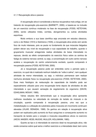 8
4.1.1 Recuperação ativa e passiva
A recuperação ativa é considerada a técnica recuperativa mais antiga, em se
tratando de recuperação pós-exercício (BARNETT, 2006), e baseia-se na inclusão
de um exercício contínuo moderado na fase de recuperação (FOSS; KETEYIAN,
2000), sendo utilizados trotes, corridas, alongamentos ou outras atividades
esportivas.
Muito embora a sua base científica seja ancorada em estudos clássicos,
como o de Weber (1914) e Setchenov (1935), a recuperação ativa ainda vem sendo
foco de muito interesse, pois se pauta no fundamento de que músculos fatigados
podem elevar seu nível de recuperação e sua capacidade de trabalho, quando o
grupamento muscular antagonista realiza atividades de baixa intensidade no
repouso, devido ao efeito compensatório do exercício físico sobre os centros de
fadiga do sistema nervoso central, ou seja, a concentração em outro centro nervoso
acelera a recuperação do centro anteriormente excitado, quando comparado à
recuperação passiva (FOSS; KETEYIAN, 2000).
Já a recuperação passiva pode ser entendida como o período após o
exercício, no qual não é realizado nenhum trabalho de “volta à calma”, nem qualquer
atividade de menor intensidade, ou seja, o indivíduo permanece sem realizar
nenhuma atividade física na recuperação pós-exercício (FOSS; KETEYIAN, 2000).
Esse meio fisiológico de restauração da capacidade de trabalho pode ser
especialmente utilizado para uma recuperação lenta depois de atividades de alta
intensidade e que causem sensação de esgotamento do organismo (DAVIS;
ESHELMAN; MCKAY, 1989).
Vários estudos têm demonstrado que a recuperação ativa apresenta
melhores resultados na velocidade de remoção do lactato do músculo e da
circulação, quando comparada à recuperação passiva, uma vez que a
metabolização e a utilização de substratos pelos músculos em movimento continuam
elevadas (VILAR; DENADAI, 1998). Os ganhos em relação à recuperação ativa
podem ser explicados pelo aumento do fluxo sanguíneo e consequente aumento no
transporte de lactato para o coração e músculos esqueléticos ativos no exercício
(HECK; MADER; HESS; MUCKE; MULLER; HOLLMANN, 1985).
Quanto ao tipo e à intensidade do exercício ideal na recuperação ativa, não
existe consenso sobre qual seria o melhor exercício e a intensidade ideal, bem como
 