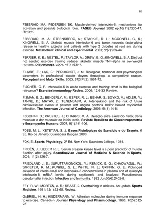 80
FEBBRAIO MA; PEDERSEN BK. Muscle-derived interleukin-6: mechanisms for
activation and possible biological roles. FASEB Journal. 2002 ep;16(11):1335-47.
Review.
FEBBRAIO, M. A.; STEENSBERG, A.; STARKIE, R. L.; MCCONELL, G. K.;
KINGWELL, B. A. Skeletal muscle interleukin-6 and tumor necrosis factor-alpha
release in healthy subjects and patients with type 2 diabetes at rest and during
exercise. Metabolism: clinical and experimental. 2003; 52(7):939-44.
FERRIER, K. E.; NESTEL, P.; TAYLOR, A.; DREW, B. G.; KINGWELL, B. A. Diet but
not aerobic exercise training reduces skeletal muscle TNF-alpha in overweight
humans. Diabetologia. 2004; 47(4):630-7.
FILAIRE, E.; LAC, G.; PEQUIGNOT, J. M. Biological, hormonal and psychological
parameters in professional soccer players throughout a competitive season.
Perceptual and Motor Skills. 2003; 97(3 Pt 2):1061-72.
FISCHER, C. P. Interleukin-6 in acute exercise and training: what is the biological
relevance? Exercise Immunology Review. 2006; 12:6-33. Review.
FISMAN, E. Z.; BENDERLY, M.; ESPER, R. J.; BEHAR, S.; BOYKO, V.; ADLER, Y.;
TANNE, D.; MATAS, Z.; TENENBAUM, A. Interleukin-6 and the risk of future
cardiovascular events in patients with angina pectoris and/or healed myocardial
infarction. The American Journal of Cardiology. 2006; 98(1):14-8.
FOSCHINI, D.; PRESTES, J.; CHARRO, M. A. Relação entre exercício físico; dano
muscular e dor muscular de início tardio. Revista Brasileira de Cineantropometria
e Desempenho Humano. 2007; 9(1):101-106.
FOSS, M. L.; KETEYIAN, S. J. Bases Fisiológicas do Exercício e do Esporte. 6
Ed. Rio de Janeiro: Guanabara Koogan, 2000.
FOX, E. Sports Physiology. 2ª Ed. New York: Saunders College, 1984.
FRIDÉN, J.; LIEBER, R. L. Serum creatine kinase level is a poor predictor of muscle
function after injury. Scandinavian Journal of Medicine & Science in Sports.
2001; 11(2):126-7.
FRIEDLAND J. S.; SUPUTTAMONGKOL, Y.; REMICK, D. G.; CHAOWAGUL, W.;
STRIETER, R. M.; KUNKEL, S. L.; WHITE, N. J.; GRIFFIN, G. E. Prolonged
elevation of interleukin-8 and interleukin-6 concentrations in plasma and of leukocyte
interleukin-8 mRNA levels during septicemic and localized Pseudomonas
pseudomallei infection. Infection and Immunity. 1992 Jun;60(6):2402-8.
FRY, R. W.; MORTON, A. R.; KEAST, D. Overtraining in athletes. An update. Sports
Medicine. 1991; 12(1):32-65. Review.
GABRIEL, H. H.; KINDERMANN, W. Adhesion molecules during immune response
to exercise. Canadian Journal Physiology and Pharmacology. 1998; 76(5):512-
23.
 