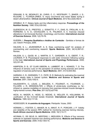 82
GRAHAM, S. M.; MCKINLEY, M.; CHRIS, C. C.; WESTBURY, T.; BAKER, J. S.;
KILGORE, L.; FLORIDA-JAMES, G. Injury occurrence and mood States during a
desert ultramarathon. Clinical Journal of Sport Medicine. 2012 Nov;22(6):462-6.
GRIMBLE, R. F. Dietary lipids and the inflammatory response. Proceedings of the
Nutrition Society. 1998; 57(4):535-542.
GUERESCHI, M. G.; PRESTES, J.; DONATTO, F. F.; DIAS, R.; FROLLINI, A. B.;
FERREIRA. C. K. O.; CAVAGLIERI. C. R.; PALANCH, A. C. Exercise induced
alterations in rat monocyte Number; morphology; and function. International Journal
of Exercise Science. 2008; 1(2):70-78.
GUERRA, I. Pesquisa Qualitativa e Análise de Conteúdo - Sentidos e formas de
uso. Estoril: Principia, 2006.
HALSON, S. L.; JEUKENDRUP, A. E. Does overtraining exist? An analysis of
overreaching and overtraining research. Sports Medicine. 2004; 34(14):967-81.
Review.
HALSON, S. L.; QUOD, M. J.; MARTIN, D. T.; GARDNER, A. S.; EBERT, T. R.;
LAURSEN, P. B. Physiological responses to cold water immersion following cycling
in the heat. International Journal of Sports and Physiology Performance. 2008;
3(3):331-46.
HAMPSON, D. B.; ST CLAIR GIBSON; A.; LAMBERT, M. I.; NOAKES, T. D. The
influence of sensory cues on the perception of exertion during exercise and central
regulation of exercise performance. Sport Medicine. 2001; 31(13):935-952.
HARNISH, C. R.; SWENSEN, T. C.; PATE, R. R. Methods for estimating the maximal
lactate steady state in trained cyclists. Medicine and Science in Sports and
Exercise. 2001; 33(6):1052-5.
HAUSSWIRTH, C.; LOUIS, J.; BIEUZEN, F.; POURNOT, H.; FOURNIER, J.;
FILLIARD, J. R.; BRISSWALTER, J. Effects of whole-body cryotherapy vs. far-
infrared vs. passive modalities on recovery from exercise-induced muscle damage in
highly-trained runners. Plos One. 2011;6(12):e27749.
HECK, H.; MADER, A.; HESS, G.; MÜCKE, S.; MÜLLER, R.; HOLLMANN, W.
Justification of the 4-mmol/l lactate threshold. International Journal of Sports
Medicine. 1985; 6(3):117-30.
HEIDEGGER, M. A caminho da linguagem. Petrópolis: Vozes, 2003
HERMAN, L.; FOSTER, C.; MAHER, M. A.; MIKAT, R. P.; PORCARI, J. P. Validity
and reliability of the session RPE method for monitoring exercise training intensity.
South African Journal of Sports Medicine. 2006; 18(1):14-17.
HEYMAN, E.; DE GEUS, B.; MERTENS, I.; MEEUSEN, R. Effects of four recovery
methods on repeated maximal rock climbing performance. Medicine and Science in
Sports and Exercise. 2009; 41(6):1303-10.
 