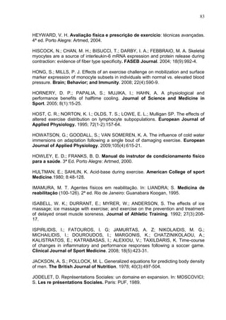 83
HEYWARD, V. H. Avaliação física e prescrição de exercício: técnicas avançadas.
4ª ed. Porto Alegre: Artmed, 2004.
HISCOCK, N.; CHAN, M. H.; BISUCCI, T.; DARBY, I. A.; FEBBRAIO, M. A. Skeletal
myocytes are a source of interleukin-6 mRNA expression and protein release during
contraction: evidence of fiber type specificity. FASEB Journal. 2004; 18(9):992-4.
HONG, S.; MILLS, P. J. Effects of an exercise challenge on mobilization and surface
marker expression of monocyte subsets in individuals with normal vs. elevated blood
pressure. Brain; Behavior; and Immunity. 2008; 22(4):590-9.
HORNERY, D. P.; PAPALIA, S.; MUJIKA, I.; HAHN, A. A physiological and
performance benefits of halftime cooling. Journal of Science and Medicine in
Sport. 2005; 8(1):15-25.
HOST, C. R.; NORTON, K. I.; OLDS, T. S.; LOWE, E. L.; Mulligan SP. The effects of
altered exercise distribution on lymphocyte subpopulations. European Journal of
Applied Physiology. 1995; 72(1-2):157-64.
HOWATSON, G.; GOODALL, S.; VAN SOMEREN, K. A. The influence of cold water
immersions on adaptation following a single bout of damaging exercise. European
Journal of Applied Physiology. 2009;105(4):615-21.
HOWLEY, E. D.; FRANKS, B. D. Manual do instrutor de condicionamento físico
para a saúde. 3ª Ed. Porto Alegre: Artmed, 2000.
HULTMAN, E.; SAHLIN, K. Acid-base during exercise. American College of sport
Medicine.1980; 8:48-128.
IMAMURA, M. T. Agentes físicos em reabilitação. In: LIANDRA; S. Medicina de
reabilitação (100-126). 2ª ed. Rio de Janeiro: Guanabara Koogan, 1995.
ISABELL, W. K.; DURRANT, E.; MYRER, W.; ANDERSON, S. The effects of ice
massage; ice massage with exercise; and exercise on the prevention and treatment
of delayed onset muscle soreness. Journal of Athletic Training. 1992; 27(3):208-
17.
ISPIRLIDIS, I.; FATOUROS, I. G; JAMURTAS, A. Z; NIKOLAIDIS, M. G.;
MICHAILIDIS, I.; DOUROUDOS, I.; MARGONIS, K.; CHATZINIKOLAOU, A.;
KALISTRATOS, E.; KATRABASAS, I.; ALEXIOU, V.; TAXILDARIS, K. Time-course
of changes in inflammatory and performance responses following a soccer game.
Clinical Journal of Sport Medicine. 2008; 18(5):423-31.
JACKSON, A. S.; POLLOCK, M. L. Generalized equations for predicting body density
of men. The British Journal of Nutrition. 1978; 40(3):497-504.
JODELET, D. Représentations Sociales: un domaine en expansion. In: MOSCOVICI;
S. Les re présentations Sociales. Paris: PUF, 1989.
 