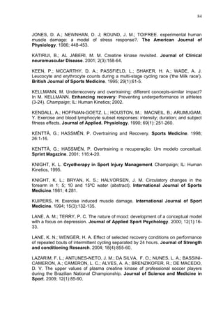 84
JONES, D. A.; NEWNHAN, D. J; ROUND, J. M.; TOIFREE. experimental human
muscle damage: a model of stress response?. The American Journal of
Physiology. 1986; 448-453.
KATIRIJI, B.; AL JABERI, M. M. Creatine kinase revisited. Journal of Clinical
neuromuscular Disease. 2001; 2(3):158-64.
KEEN, P.; MCCARTHY, D. A.; PASSFIELD, L.; SHAKER, H. A.; WADE, A. J.
Leucocyte and erythrocyte counts during a multi-stage cycling race ('the Milk race').
British Journal of Sports Medicine. 1995; 29(1):61-5.
KELLMANN, M. Underrecovery and overtraining: different concepts-similar impact?
In M. KELLMANN. Enhancing recovery: Preventing underperformance in athletes
(3-24). Champaign; IL: Human Kinetics; 2002.
KENDALL, A.; HOFFMAN-GOETZ, L.; HOUSTON, M.; MACNEIL, B.; ARUMUGAM,
Y. Exercise and blood lymphocyte subset responses: intensity; duration; and subject
fitness effects. Journal of Applied. Physiology. 1990; 69(1): 251-260.
KENTTÄ, G.; HASSMÉN, P. Overtraining and Recovery. Sports Medicine. 1998;
26:1-16.
KENTTÄ, G.; HASSMÉN, P. Overtraining e recuperação: Um modelo conceitual.
Sprint Magazine. 2001; 116:4-20.
KNIGHT, K. L. Cryotherapy in Sport Injury Management. Champaign; IL: Human
Kinetics, 1995.
KNIGHT, K. L.; BRYAN, K. S.; HALVORSEN, J. M. Circulatory changes in the
forearm in 1; 5; 10 and 15ºC water (abstract). International Journal of Sports
Medicine.1981; 4:281.
KUIPERS, H. Exercise induced muscle damage. International Journal of Sport
Medicine. 1994; 15(3):132-135.
LANE, A. M.; TERRY, P. C. The nature of mood: development of a conceptual model
with a focus on depression. Journal of Applied Sport Psychology. 2000; 12(1):16-
33.
LANE, K. N.; WENGER, H. A. Effect of selected recovery conditions on performance
of repeated bouts of intermittent cycling separated by 24 hours. Journal of Strength
and conditioning Research. 2004; 18(4):855-60.
LAZARIM, F. L.; ANTUNES-NETO, J. M.; DA SILVA, F. O.; NUNES, L. A.; BASSINI-
CAMERON, A.; CAMERON, L. C.; ALVES, A. A.; BRENZIKOFER, R.; DE MACEDO,
D. V. The upper values of plasma creatine kinase of professional soccer players
during the Brazilian National Championship. Journal of Science and Medicine in
Sport. 2009; 12(1):85-90.
 