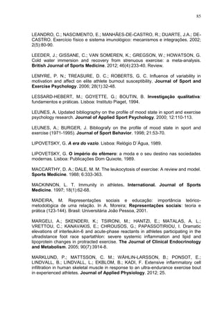 85
LEANDRO, C.; NASCIMENTO, E.; MANHÃES-DE-CASTRO, R.; DUARTE, J.A.; DE-
CASTRO. Exercício físico e sistema imunológico: mecanismos e integrações. 2002;
2(5):80-90.
LEEDER, J.; GISSANE, C.; VAN SOMEREN, K.; GREGSON, W.; HOWATSON, G.
Cold water immersion and recovery from strenuous exercise: a meta-analysis.
British Journal of Sports Medicine. 2012; 46(4):233-40. Review.
LEMYRE, P. N.; TREASURE, D. C.; ROBERTS, G. C. Influence of variability in
motivation and affect on elite athlete burnout susceptibility. Journal of Sport and
Exercise Psychology. 2006; 28(1):32-48.
LESSARD-HEBERT, M.; GOYETTE, G.; BOUTIN, B. Investigação qualitativa:
fundamentos e práticas. Lisboa: Instituto Piaget, 1994.
LEUNES, A. Updated bibliography on the profile of mood state in sport and exercise
psychology research. Journal of Applied Sport Psychology. 2000; 12:110-113.
LEUNES, A.; BURGER, J. Bibliografy on the profile of mood state in sport and
exercise (1971-1995). Journal of Sport Behavior. 1998; 21:53-70.
LIPOVETSKY, G. A era do vazio. Lisboa: Relógio D`Água, 1989.
LIPOVETSKY, G. O império do efémero: a moda e o seu destino nas sociedades
modernas. Lisboa: Publicações Dom Quixote, 1989.
MACCARTHY, D. A.; DALE, M. M. The leukocytosis of exercise: A review and model.
Sports Medicine. 1988; 6:333-363.
MACKINNON, L. T. Immunity in athletes. International. Journal of Sports
Medicine. 1997; 18(1):62-68.
MADEIRA, M. Representações sociais e educação: importância teórico-
metodológica de uma relação. In A. Moreira; Representações sociais: teoria e
prática (123-144). Brasil: Universitária João Pessoa, 2001.
MARGELI, A.; SKENDERI, K.; TSIRONI, M.; HANTZI, E.; MATALAS, A. L.;
VRETTOU, C.; KANAVAKIS, E.; CHROUSOS, G.; PAPASSOTIRIOU, I. Dramatic
elevations of interleukin-6 and acute-phase reactants in athletes participating in the
ultradistance foot race spartathlon: severe systemic inflammation and lipid and
lipoprotein changes in protracted exercise. The Journal of Clinical Endocrinology
and Metabolism. 2005; 90(7):3914-8.
MARKLUND, P.; MATTSSON, C. M.; WÅHLIN-LARSSON, B.; PONSOT, E.;
LINDVALL, B.; LINDVALL, L.; EKBLOM, B.; KADI, F. Extensive inflammatory cell
infiltration in human skeletal muscle in response to an ultra-endurance exercise bout
in experienced athletes. Journal of Applied Physiology. 2012; 25.
 