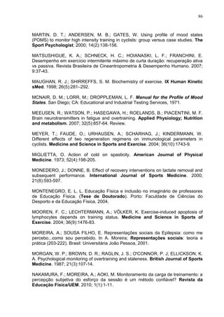86
MARTIN, D. T.; ANDERSEN, M. B.; GATES, W. Using profile of mood states
(POMS) to monitor high intensity training in cyclists: group versus case studies. The
Sport Psychologist; 2000; 14(2):138-156.
MATSUSHIGUE, K. A.; SCHNECK, H. C.; HOIANASKI, L. F.; FRANCHINI, E.
Desempenho em exercício intermitente máximo de curta duração: recuperação ativa
vs passiva. Revista Brasileira de Cineantropometria & Desempenho Humano. 2007;
9:37-43.
MAUGHAN, R. J.; SHIRREFFS, S. M. Biochemistry of exercise. IX Human Kinetic
sMed. 1998; 26(5):281–292.
MCNAIR, D. M.; LORR, M.; DROPPLEMAN, L. F. Manual for the Profile of Mood
States. San Diego; CA: Educational and Industrial Testing Services, 1971.
MEEUSEN, R.; WATSON, P.; HASEGAWA, H.; ROELANDS, B.; PIACENTINI, M. F.
Brain neurotransmitters in fatigue and overtraining. Applied Physiology; Nutrition
and metabolism. 2007; 32(5):857-64. Review.
MEYER, T.; FAUDE, O.; URHAUSEN, A.; SCHARHAG, J.; KINDERMANN, W.
Different effects of two regeneration regimens on immunological parameters in
cyclists. Medicine and Science in Sports and Exercise. 2004; 36(10):1743-9.
MIGLIETTA, O. Action of cold on spasticity. American Journal of Physical
Medicine. 1973; 52(4):198-205.
MONEDERO, J.; DONNE, B. Effect of recovery interventions on lactate removal and
subsequent performance. International Journal of Sports Medicine. 2000;
21(8):593-597.
MONTENEGRO, E. L. L. Educação Física e inclusão no imaginário de professores
de Educação Física. (Tese de Doutorado). Porto: Faculdade de Ciências do
Desporto e da Educação Física, 2004.
MOOREN, F. C.; LECHTERMANN, A.; VÖLKER, K. Exercise-induced apoptosis of
lymphocytes depends on training status. Medicine and Science in Sports of
Exercise. 2004; 36(9):1476-83.
MOREIRA, A.; SOUSA FILHO, E. Representações sociais da Epilepsia: como me
percebo...como sou percebido. In A. Moreira; Representações sociais: teoria e
prática (203-222). Brasil: Universitária João Pessoa, 2001.
MORGAN, W. P.; BROWN, D. R.; RAGLIN, J. S.; O'CONNOR, P. J; ELLICKSON, K.
A. Psychological monitoring of overtraining and staleness. British Journal of Sports
Medicine. 1987; 21(3):107-14.
NAKAMURA, F.; MOREIRA, A.; AOKI, M. Monitoramento da carga de treinamento: a
percepção subjetiva do esforço da sessão é um método confiável? Revista da
Educação Física/UEM. 2010; 1(1):1-11.
 