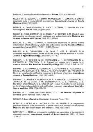 87
NATHAN, C. Points of control in inflammation. Nature. 2002; 420:846-852.
NEDERHOF, E.; ZWERVER, J.; BRINK, M.; MEEUSEN, R.; LEMMINK, K. Different
diagnostic tools in nonfunctional overreaching. International Journal of Sports
Medicine. 2008; 29(7):590-7.
NEEPER, S.; GOMESZ-PINILLA, F.; CHOI, J.; COTMAN, C. Exercise and brain
neurotrophins. Nature. 1995; 373(6510):109.
NEMET, D.; ROSE-GOTTRON, C. M.; MILLS, P. J.; COOPER, D. M. Effect of water
polo practice on cytokines; growth mediators; and leukocytes in girls. Medicine and
Science in Sports and Exercise.2003; 35(2):356-63.
NICKLAS, B. J.; YOU, T.; PAHOR, M. Behavioural treatments for chronic ystemic
inflammation: effects of dietary weight loss and exercise training. Canadian Medical
Association Journal. 2005; 172(9):1199-209. Review.
NIELSEN, H. B.; CLEMMESEN, J. O.; SKAK, C.; OTT, P.; SECHER, N. H.
Attenuated hepatosplanchnic uptake of lactate during intense exercise in humans.
Journal of Applied Physiology. 2002; 92(4):1677-83.
NIELSEN, H. B.; SECHER, N. H.; KRISTENSEN, J. H.; CHRISTENSEN, N. J.;
ESPERSEN, K.; PEDERSEN, B. K. Splenectomy impairs lymphocytosis during
maximal exercise. The American Journal Physiology. 1997; 272(6 Pt 2):R1847-52.
NIEMAN, D. C.; SIMANDLE, S.; HENSON, D. A.; WARREN, B. J.; SUTTLES, J.;
DAVIS, J. M.; BUCKLEY, K. S.; AHLE, J. C.; BUTTERWORTH DE; FAGOAGA, O.
R.; et al. Lymphocyte proliferative response to 2.5 hours of running. International
Journal of Sports Medicine. 1995; 16(6):404-9.
NIEMAN, D. C.; MILLER, A. R.; HENSON, D. A.; WARREN, B. J.; GUSEWITCH, G.;
JOHNSON, R. L.; DAVIS, J. M.; BUTTERWORTH, D. E.; HERRING, J. L.;
NEHLSEN-CANNARELLA, S. L. Effect of high- versus moderate-intensity exercise
on lymphocyte subpopulations and proliferative response. International Journal of
Sports Medicine. 1994; 15(4):199-206.
NIEMAN, D. C.; NEHLSEN-CANNARELLA, S. L. The immune response to
exercise. Semin Hematol. 1994;31:166-79.
NOAKES, T. Lore of running. Champaign; IL:Leisure Press, 1991.
NOBLE, B. J.; BORG, G. A.; JACOBS, I.; CECI, R.; KAISER, P. A category-ratio
perceived exertion scale: relationship to blood and muscle lactates and heart rate.
Medicine and Science in Sports and Exercise. 1983; 15(6):523-8.
NORTHOFF, H.; BERG, A. Immunologic mediators as parameters of the reaction to
strenuous exercise. International Journal of Sports Medicine. 1991; 12( Suppl
1):S9-15.
 