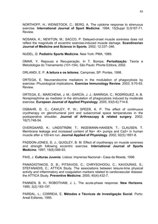 88
NORTHOFF, H.; WEINSTOCK, C.; BERG, A. The cytokine response to strenuous
exercise. International Journal of Sport Medicine. 1994; 15(Suppl 3):S167-71.
Review.
NOSAKA, K.; NEWTON, M.; SACCO, P. Delayed-onset muscle soreness does not
reflect the magnitude of eccentric exercise-induced muscle damage. Scandinavian
Journal of Medicine and Science in Sports. 2002; 12:337–346.
NUDEL, D. Pediatric Sports Medicine. New York: PMA, 1989.
OMAR, Y. Repouso e Recuperação. In T. Bompa; Periodização: Teoria e
Metodologia do Treinamento (101-154). São Paulo: Phorte Editora, 2002.
ORLANDI, E. P. A leitura e os leitores. Campinas; SP: Pontes, 1998.
ORTEGA, E. Neuroendocrine mediators in the modulation of phagocytosis by
exercise: Phusiological implications. Exercise Immunology Review. 2003; 9:70-93.
Review.
ORTEGA, E.; MARCHENA, J. M.; GARCÍA, J. J.; BARRIGA, C.; RODRÍGUEZ, A. B.
Norepinephrine as mediator in the stimulation of phagocytosis induced by moderate
exercise. European Journal of Applied Physiology. 2005; 93(5-6):714-8.
OSBAHR, D. C.; CAWLEY, P. W.; SPEER, K. P. The effect of continuous
cryotherapy on glenohumeral joint and subacromial space temperatures in the
postoperative shoulder. Journal of Arthroscopy & related surgery. 2002;
18(7):748-54.
OVERGAARD, K.; LINDSTRØM, T.; INGEMANN-HANSEN, T.; CLAUSEN, T.
Membrane leakage and increased content of Na+ -K+ pumps and Ca2+ in human
muscle after a 100-km run. Journal Applied of Physiology. 2002; 92(5):1891-8.
PADDON-JONES, D. J.; QUIGLEY, B. M. Effect of cryotherapy on muscle soreness
and strength following eccentric exercise. International Journal of Sports
Medicine. 1997; 18(8):588-93.
PAIS, J. Culturas Juvenis. Lisboa: Imprensa Nacional - Casa da Moeda, 1996.
PANAGIOTAKOS, D. B.; PITSAVOS, C.; CHRYSOHOOU, C.; KAVOURAS, S.;
STEFANADIS, C.; ATTICA Study. The associations between leisure-time physical
activity and inflammatory and coagulation markers related to cardiovascular disease:
the ATTICA Study. Preventive Medicine. 2005; 40(4):432-7.
PANNEN, B. H.; ROBOTHAM, J. L. The acute-phase response. New Horizons.
1995; 3(2):183-197.
PARDAL, L.; CORREIA, E. Métodos e Técnicas de Investigação Social. Porto:
Areal Editores, 1995.
 