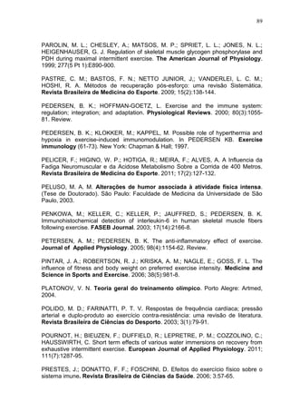 89
PAROLIN, M. L.; CHESLEY, A.; MATSOS, M. P.; SPRIET, L. L.; JONES, N. L.;
HEIGENHAUSER, G. J. Regulation of skeletal muscle glycogen phosphorylase and
PDH during maximal intermittent exercise. The American Journal of Physiology.
1999; 277(5 Pt 1):E890-900.
PASTRE, C. M.; BASTOS, F. N.; NETTO JUNIOR, J,; VANDERLEI, L. C. M.;
HOSHI, R. A. Métodos de recuperação pós-esforço: uma revisão Sistemática.
Revista Brasileira de Medicina do Esporte. 2009; 15(2):138-144.
PEDERSEN, B. K.; HOFFMAN-GOETZ, L. Exercise and the immune system:
regulation; integration; and adaptation. Physiological Reviews. 2000; 80(3):1055-
81. Review.
PEDERSEN, B. K.; KLOKKER, M.; KAPPEL, M. Possible role of hyperthermia and
hypoxia in exercise-induced immunomodulation. In PEDERSEN KB. Exercise
immunology (61-73). New York: Chapman & Hall; 1997.
PELICER, F.; HIGINO, W. P.; HOTIGA, R.; MEIRA, F.; ALVES, A. A Influencia da
Fadiga Neuromuscular e da Acidose Metabolismo Sobre a Corrida de 400 Metros.
Revista Brasileira de Medicina do Esporte. 2011; 17(2):127-132.
PELUSO, M. A. M. Alterações de humor associada à atividade física intensa.
(Tese de Doutorado). São Paulo: Faculdade de Medicina da Universidade de São
Paulo, 2003.
PENKOWA, M.; KELLER, C.; KELLER, P.; JAUFFRED, S.; PEDERSEN, B. K.
Immunohistochemical detection of interleukin-6 in human skeletal muscle fibers
following exercise. FASEB Journal. 2003; 17(14):2166-8.
PETERSEN, A. M.; PEDERSEN, B. K. The anti-inflammatory effect of exercise.
Journal of Applied Physiology. 2005; 98(4):1154-62. Review.
PINTAR, J. A.; ROBERTSON, R. J.; KRISKA, A. M.; NAGLE, E.; GOSS, F. L. The
influence of fitness and body weight on preferred exercise intensity. Medicine and
Science in Sports and Exercise. 2006; 38(5):981-8.
PLATONOV, V. N. Teoria geral do treinamento olímpico. Porto Alegre: Artmed,
2004.
POLIDO, M. D.; FARINATTI, P. T. V. Respostas de frequência cardíaca; pressão
arterial e duplo-produto ao exercício contra-resistência: uma revisão de literatura.
Revista Brasileira de Ciências do Desporto. 2003; 3(1):79-91.
POURNOT, H.; BIEUZEN, F.; DUFFIELD, R.; LEPRETRE, P. M.; COZZOLINO, C.;
HAUSSWIRTH, C. Short term effects of various water immersions on recovery from
exhaustive intermittent exercise. European Journal of Applied Physiology. 2011;
111(7):1287-95.
PRESTES, J.; DONATTO, F. F.; FOSCHINI, D. Efeitos do exercício físico sobre o
sistema imune. Revista Brasileira de Ciências da Saúde. 2006; 3:57-65.
 