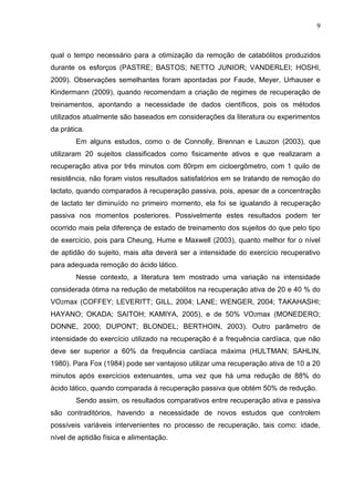 9
qual o tempo necessário para a otimização da remoção de catabólitos produzidos
durante os esforços (PASTRE; BASTOS; NETTO JUNIOR; VANDERLEI; HOSHI,
2009). Observações semelhantes foram apontadas por Faude, Meyer, Urhauser e
Kindermann (2009), quando recomendam a criação de regimes de recuperação de
treinamentos, apontando a necessidade de dados científicos, pois os métodos
utilizados atualmente são baseados em considerações da literatura ou experimentos
da prática.
Em alguns estudos, como o de Connolly, Brennan e Lauzon (2003), que
utilizaram 20 sujeitos classificados como fisicamente ativos e que realizaram a
recuperação ativa por três minutos com 80rpm em cicloergômetro, com 1 quilo de
resistência, não foram vistos resultados satisfatórios em se tratando de remoção do
lactato, quando comparados à recuperação passiva, pois, apesar de a concentração
de lactato ter diminuído no primeiro momento, ela foi se igualando à recuperação
passiva nos momentos posteriores. Possivelmente estes resultados podem ter
ocorrido mais pela diferença de estado de treinamento dos sujeitos do que pelo tipo
de exercício, pois para Cheung, Hume e Maxwell (2003), quanto melhor for o nível
de aptidão do sujeito, mais alta deverá ser a intensidade do exercício recuperativo
para adequada remoção do ácido lático.
Nesse contexto, a literatura tem mostrado uma variação na intensidade
considerada ótima na redução de metabólitos na recuperação ativa de 20 e 40 % do
VO2max (COFFEY; LEVERITT; GILL, 2004; LANE; WENGER, 2004; TAKAHASHI;
HAYANO; OKADA; SAITOH; KAMIYA, 2005), e de 50% VO2max (MONEDERO;
DONNE, 2000; DUPONT; BLONDEL; BERTHOIN, 2003). Outro parâmetro de
intensidade do exercício utilizado na recuperação é a frequência cardíaca, que não
deve ser superior a 60% da frequência cardíaca máxima (HULTMAN; SAHLIN,
1980). Para Fox (1984) pode ser vantajoso utilizar uma recuperação ativa de 10 a 20
minutos após exercícios extenuantes, uma vez que há uma redução de 88% do
ácido lático, quando comparada à recuperação passiva que obtém 50% de redução.
Sendo assim, os resultados comparativos entre recuperação ativa e passiva
são contraditórios, havendo a necessidade de novos estudos que controlem
possíveis variáveis intervenientes no processo de recuperação, tais como: idade,
nível de aptidão física e alimentação.
 